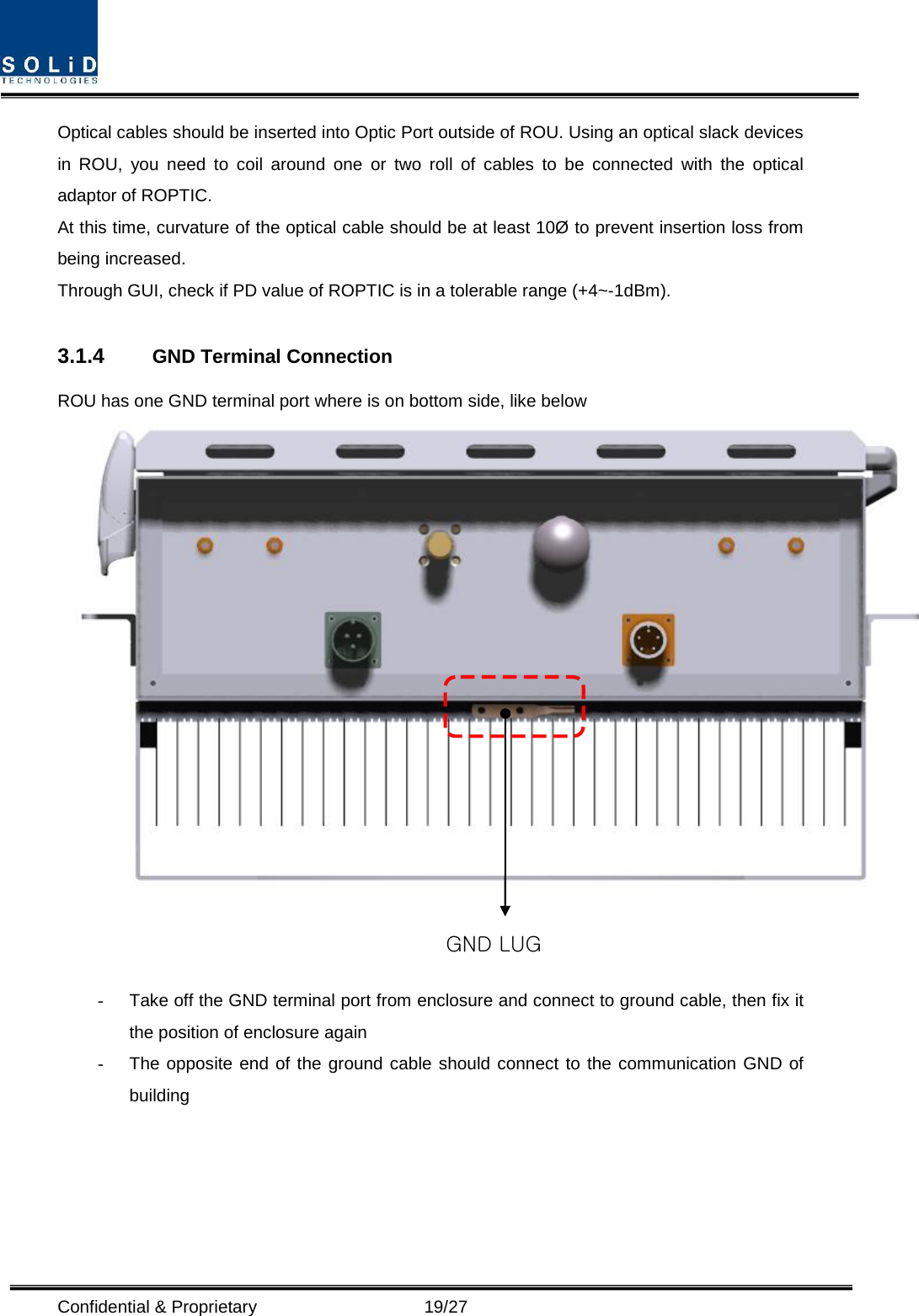  Confidential &amp; Proprietary                   19/27 Optical cables should be inserted into Optic Port outside of ROU. Using an optical slack devices in ROU, you need to coil around one or two roll of cables to be connected with the optical adaptor of ROPTIC. At this time, curvature of the optical cable should be at least 10Ø to prevent insertion loss from being increased. Through GUI, check if PD value of ROPTIC is in a tolerable range (+4~-1dBm).  3.1.4 GND Terminal Connection ROU has one GND terminal port where is on bottom side, like below    -  Take off the GND terminal port from enclosure and connect to ground cable, then fix it the position of enclosure again -  The opposite end of the ground cable should connect to the communication GND of building      GND LUG  