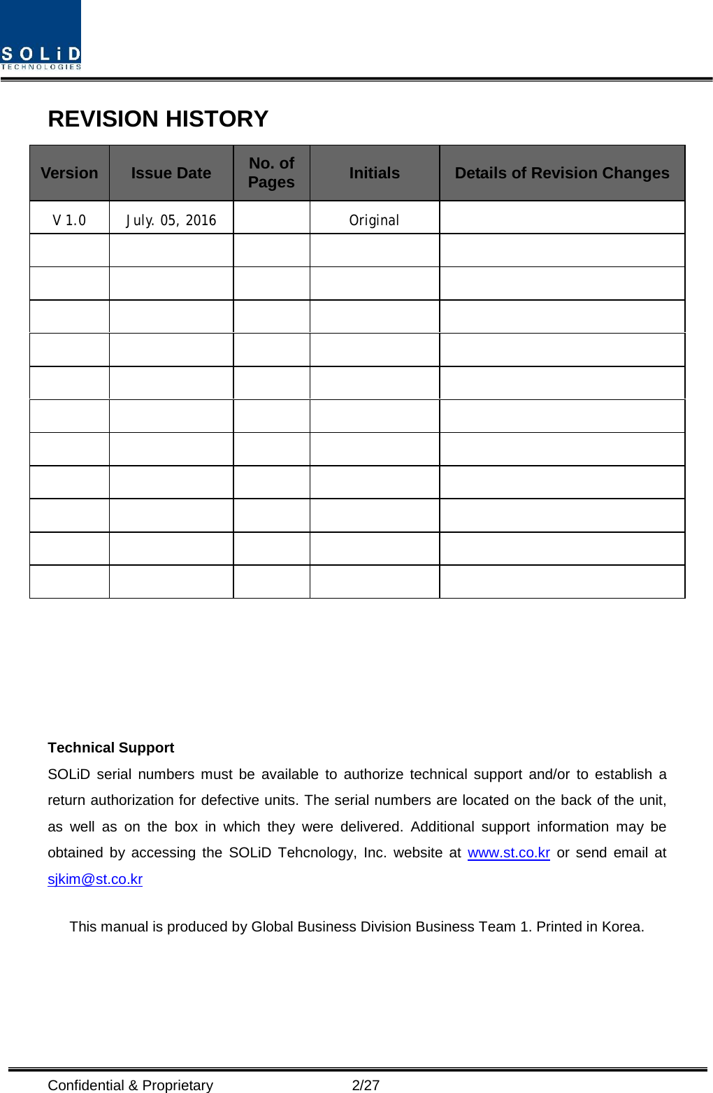  Confidential &amp; Proprietary                    2/27 REVISION HISTORY Version Issue Date No. of Pages Initials Details of Revision Changes V 1.0 July. 05, 2016    Original                                                                                                          Technical Support SOLiD serial numbers must be available to authorize technical support and/or to establish a return authorization for defective units. The serial numbers are located on the back of the unit, as well as on the box in which they were delivered. Additional support information may be obtained by accessing the SOLiD Tehcnology, Inc. website at www.st.co.kr or send email at sjkim@st.co.kr  This manual is produced by Global Business Division Business Team 1. Printed in Korea.