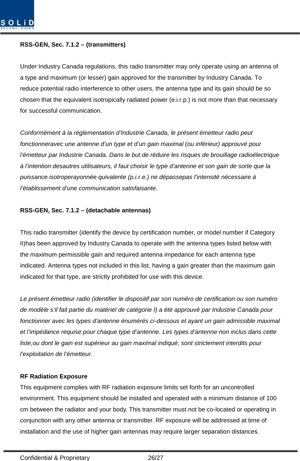  Confidential &amp; Proprietary                   26/27 RSS-GEN, Sec. 7.1.2 – (transmitters)  Under Industry Canada regulations, this radio transmitter may only operate using an antenna of a type and maximum (or lesser) gain approved for the transmitter by Industry Canada. To reduce potential radio interference to other users, the antenna type and its gain should be so chosen that the equivalent isotropically radiated power (e.i.r.p.) is not more than that necessary for successful communication.  Conformément à la réglementation d’Industrie Canada, le présent émetteur radio peut fonctionneravec une antenne d’un type et d’un gain maximal (ou inférieur) approuvé pour l’émetteur par Industrie Canada. Dans le but de réduire les risques de brouillage radioélectrique à l’intention desautres utilisateurs, il faut choisir le type d’antenne et son gain de sorte que la puissance isotroperayonnée quivalente (p.i.r.e.) ne dépassepas l’intensité nécessaire à l’établissement d’une communication satisfaisante.  RSS-GEN, Sec. 7.1.2 – (detachable antennas)  This radio transmitter (identify the device by certification number, or model number if Category II)has been approved by Industry Canada to operate with the antenna types listed below with the maximum permissible gain and required antenna impedance for each antenna type indicated. Antenna types not included in this list, having a gain greater than the maximum gain indicated for that type, are strictly prohibited for use with this device.  Le présent émetteur radio (identifier le dispositif par son numéro de certification ou son numéro de modèle s’il fait partie du matériel de catégorie I) a été approuvé par Industrie Canada pour fonctionner avec les types d’antenne énumérés ci-dessous et ayant un gain admissible maximal et l’impédance requise pour chaque type d’antenne. Les types d’antenne non inclus dans cette liste,ou dont le gain est supérieur au gain maximal indiqué, sont strictement interdits pour l’exploitation de l’émetteur.  RF Radiation Exposure   This equipment complies with RF radiation exposure limits set forth for an uncontrolled environment. This equipment should be installed and operated with a minimum distance of 100 cm between the radiator and your body. This transmitter must not be co-located or operating in conjunction with any other antenna or transmitter. RF exposure will be addressed at time of installation and the use of higher gain antennas may require larger separation distances. 