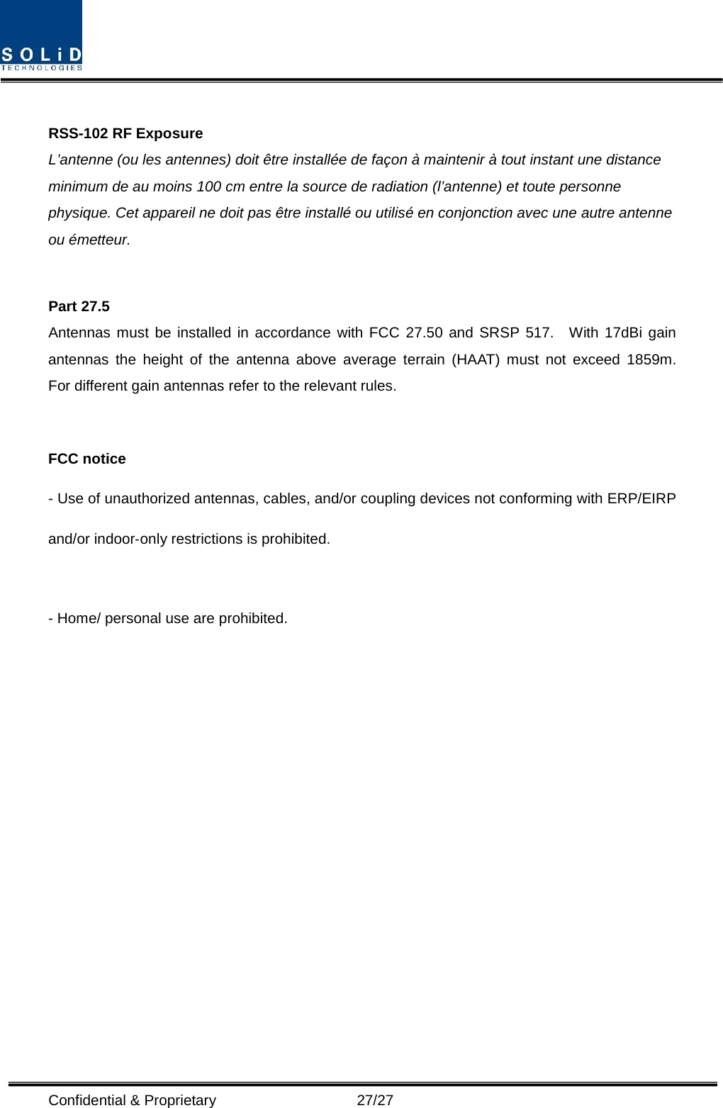  Confidential &amp; Proprietary                   27/27  RSS-102 RF Exposure L’antenne (ou les antennes) doit être installée de façon à maintenir à tout instant une distance minimum de au moins 100 cm entre la source de radiation (l’antenne) et toute personne physique. Cet appareil ne doit pas être installé ou utilisé en conjonction avec une autre antenne ou émetteur.  Part 27.5 Antennas must be installed in accordance with FCC 27.50 and SRSP 517.  With 17dBi gain antennas the height of the antenna above average terrain (HAAT) must not exceed 1859m.  For different gain antennas refer to the relevant rules.  FCC notice - Use of unauthorized antennas, cables, and/or coupling devices not conforming with ERP/EIRP and/or indoor‐only restrictions is prohibited.  - Home/ personal use are prohibited.  