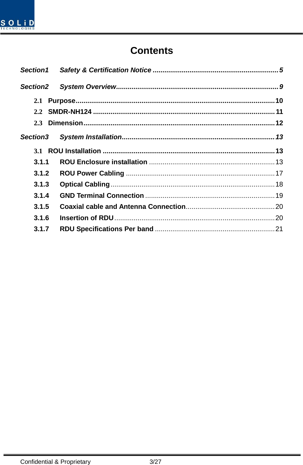  Confidential &amp; Proprietary                    3/27 Contents Section1 Safety &amp; Certification Notice ................................................................. 5 Section2 System Overview .................................................................................... 9 2.1 Purpose ....................................................................................................... 10 2.2 SMDR-NH124 .............................................................................................. 11 2.3 Dimension ................................................................................................... 12 Section3 System Installation ............................................................................... 13 3.1 ROU Installation ......................................................................................... 13 3.1.1 ROU Enclosure installation ................................................................. 13 3.1.2 ROU Power Cabling ............................................................................. 17 3.1.3 Optical Cabling ..................................................................................... 18 3.1.4 GND Terminal Connection ................................................................... 19 3.1.5 Coaxial cable and Antenna Connection .............................................. 20 3.1.6 Insertion of RDU ................................................................................... 20 3.1.7 RDU Specifications Per band .............................................................. 21  