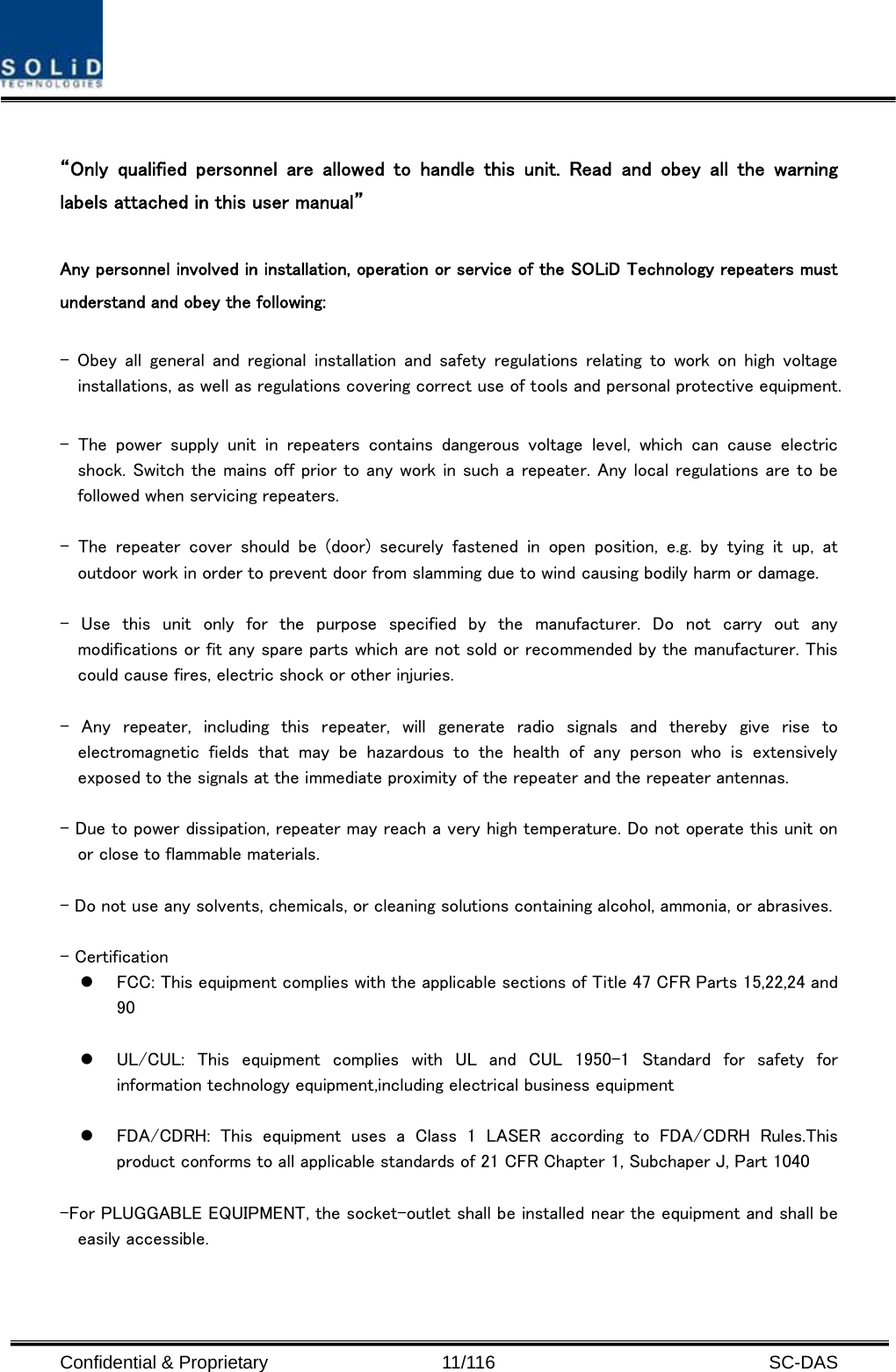  Confidential &amp; Proprietary                   11/116   SC-DAS  “Only  qualified  personnel  are  allowed  to  handle  this  unit.  Read and obey all the warning labels attached in this user manual”      Any personnel involved in installation, operation or service of the SOLiD Technology repeaters must understand and obey the following:  -  Obey all  general  and  regional  installation and  safety regulations  relating to  work  on  high  voltage installations, as well as regulations covering correct use of tools and personal protective equipment.  -  The  power  supply  unit  in  repeaters  contains  dangerous  voltage  level,  which  can  cause  electric shock. Switch the mains off prior to any work in such a repeater. Any local regulations are to be followed when servicing repeaters.  -  The  repeater  cover  should  be  (door)  securely  fastened  in  open position, e.g. by tying it up, at outdoor work in order to prevent door from slamming due to wind causing bodily harm or damage.  -  Use  this  unit  only  for  the  purpose  specified  by  the  manufacturer.  Do  not  carry  out  any modifications or fit any spare parts which are not sold or recommended by the manufacturer. This could cause fires, electric shock or other injuries.    -  Any  repeater,  including  this  repeater,  will  generate  radio  signals  and  thereby  give  rise  to electromagnetic  fields  that  may  be  hazardous  to  the  health  of  any  person  who  is  extensively exposed to the signals at the immediate proximity of the repeater and the repeater antennas.    - Due to power dissipation, repeater may reach a very high temperature. Do not operate this unit on or close to flammable materials.    - Do not use any solvents, chemicals, or cleaning solutions containing alcohol, ammonia, or abrasives.  - Certification   z FCC: This equipment complies with the applicable sections of Title 47 CFR Parts 15,22,24 and 90  z UL/CUL:  This  equipment  complies  with  UL  and  CUL  1950-1  Standard for safety for information technology equipment,including electrical business equipment  z FDA/CDRH:  This  equipment  uses  a  Class  1  LASER  according  to  FDA/CDRH  Rules.This product conforms to all applicable standards of 21 CFR Chapter 1, Subchaper J, Part 1040  -For PLUGGABLE EQUIPMENT, the socket-outlet shall be installed near the equipment and shall be easily accessible.