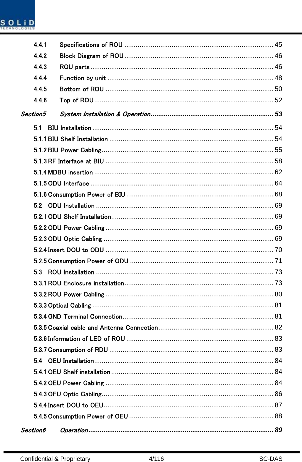  Confidential &amp; Proprietary                   4/116   SC-DAS 4.4.1 Specifications of ROU ............................................................................... 45 4.4.2 Block Diagram of ROU............................................................................... 46 4.4.3 ROU parts................................................................................................. 46 4.4.4 Function by unit ........................................................................................ 48 4.4.5 Bottom of ROU ......................................................................................... 50 4.4.6 Top of ROU............................................................................................... 52 Section5 System Installation &amp; Operation................................................................. 53 5.1 BIU Installation ................................................................................................ 54 5.1.1 BIU Shelf Installation ....................................................................................... 54 5.1.2 BIU Power Cabling........................................................................................... 55 5.1.3 RF Interface at BIU ......................................................................................... 58 5.1.4 MDBU insertion ............................................................................................... 62 5.1.5 ODU Interface ................................................................................................. 64 5.1.6 Consumption Power of BIU .............................................................................. 68 5.2 ODU Installation .............................................................................................. 69 5.2.1 ODU Shelf Installation...................................................................................... 69 5.2.2 ODU Power Cabling ......................................................................................... 69 5.2.3 ODU Optic Cabling .......................................................................................... 69 5.2.4 Insert DOU to ODU ......................................................................................... 70 5.2.5 Consumption Power of ODU ............................................................................ 71 5.3 ROU Installation .............................................................................................. 73 5.3.1 ROU Enclosure installation............................................................................... 73 5.3.2 ROU Power Cabling ......................................................................................... 80 5.3.3 Optical Cabling ................................................................................................ 81 5.3.4 GND Terminal Connection................................................................................ 81 5.3.5 Coaxial cable and Antenna Connection............................................................. 82 5.3.6 Information of LED of ROU .............................................................................. 83 5.3.7 Consumption of RDU ....................................................................................... 83 5.4 OEU Installation............................................................................................... 84 5.4.1 OEU Shelf installation...................................................................................... 84 5.4.2 OEU Power Cabling ......................................................................................... 84 5.4.3 OEU Optic Cabling........................................................................................... 86 5.4.4 Insert DOU to OEU.......................................................................................... 87 5.4.5 Consumption Power of OEU............................................................................. 88 Section6 Operation.................................................................................................. 89 