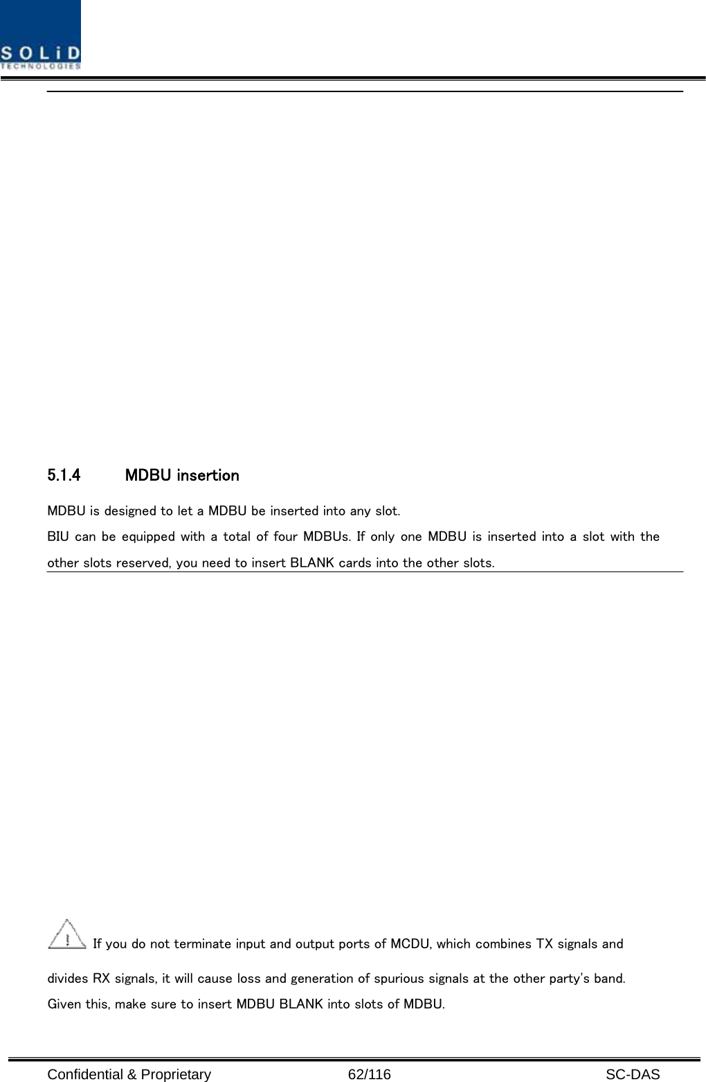  Confidential &amp; Proprietary                   62/116   SC-DAS   5.1.4 MDBU insertion MDBU is designed to let a MDBU be inserted into any slot.   BIU can be equipped with a total of four MDBUs. If only one MDBU is inserted into a slot with the other slots reserved, you need to insert BLANK cards into the other slots.    If you do not terminate input and output ports of MCDU, which combines TX signals and divides RX signals, it will cause loss and generation of spurious signals at the other party&apos;s band. Given this, make sure to insert MDBU BLANK into slots of MDBU. 