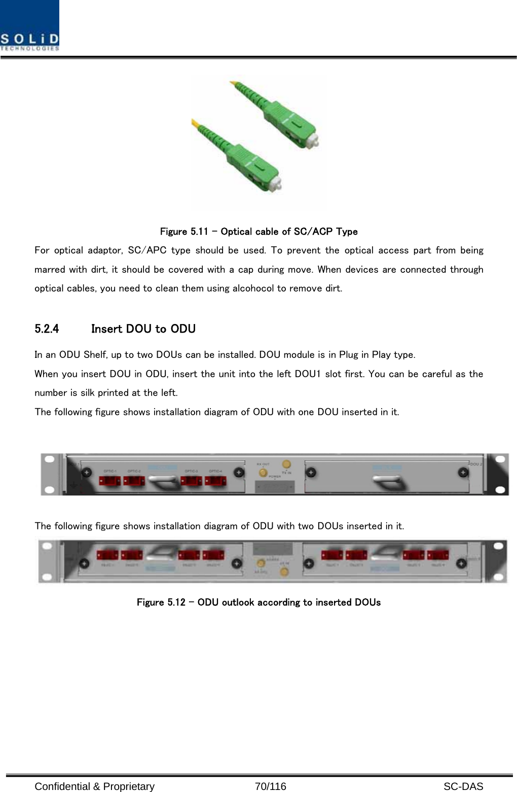  Confidential &amp; Proprietary                   70/116   SC-DAS  Figure 5.11 – Optical cable of SC/ACP Type For  optical  adaptor,  SC/APC type  should  be  used.  To  prevent  the optical access part from being marred with dirt, it should be covered with a cap during move. When devices are connected through optical cables, you need to clean them using alcohocol to remove dirt.  5.2.4 Insert DOU to ODU   In an ODU Shelf, up to two DOUs can be installed. DOU module is in Plug in Play type. When you insert DOU in ODU, insert the unit into the left DOU1 slot first. You can be careful as the number is silk printed at the left.   The following figure shows installation diagram of ODU with one DOU inserted in it.   The following figure shows installation diagram of ODU with two DOUs inserted in it.  Figure 5.12 – ODU outlook according to inserted DOUs      