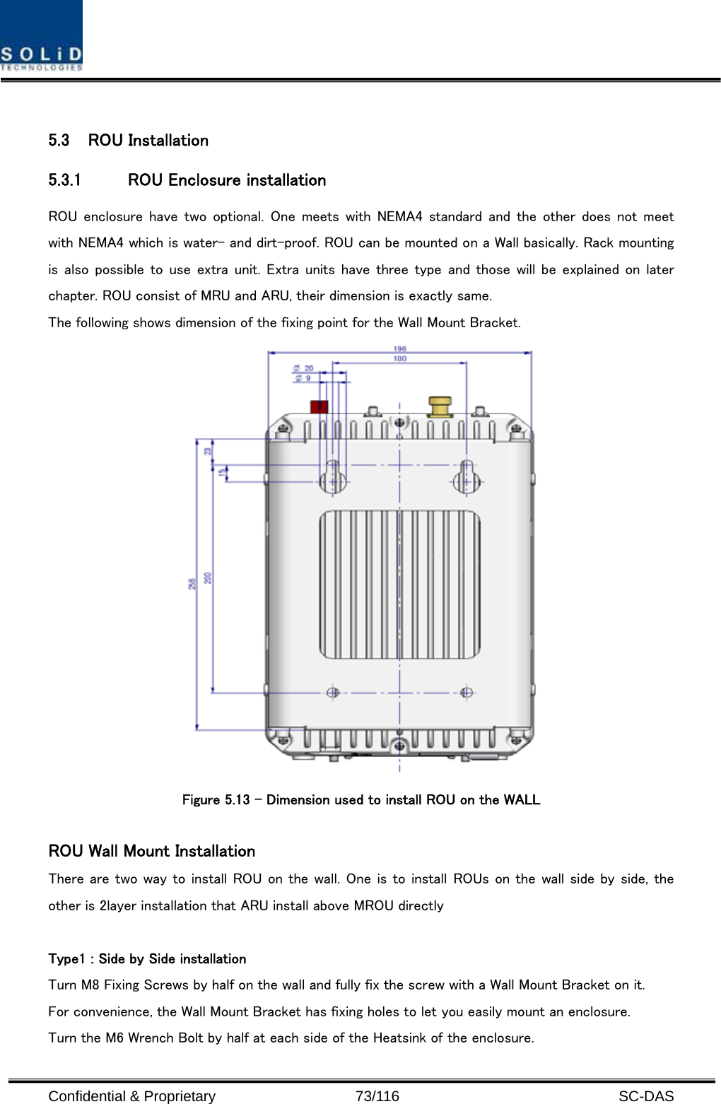  Confidential &amp; Proprietary                   73/116   SC-DAS  5.3 ROU Installation 5.3.1 ROU Enclosure installation ROU enclosure have  two optional.  One meets  with NEMA4  standard  and  the other  does not  meet with NEMA4 which is water- and dirt-proof. ROU can be mounted on a Wall basically. Rack mounting is also possible to  use extra unit. Extra units  have three type and those will be explained on later chapter. ROU consist of MRU and ARU, their dimension is exactly same.   The following shows dimension of the fixing point for the Wall Mount Bracket.  Figure 5.13 – Dimension used to install ROU on the WALL    ROU Wall Mount Installation There are two way to install ROU on the wall. One is to install ROUs on the wall side by side, the other is 2layer installation that ARU install above MROU directly  Type1 : Side by Side installation Turn M8 Fixing Screws by half on the wall and fully fix the screw with a Wall Mount Bracket on it. For convenience, the Wall Mount Bracket has fixing holes to let you easily mount an enclosure.   Turn the M6 Wrench Bolt by half at each side of the Heatsink of the enclosure. 