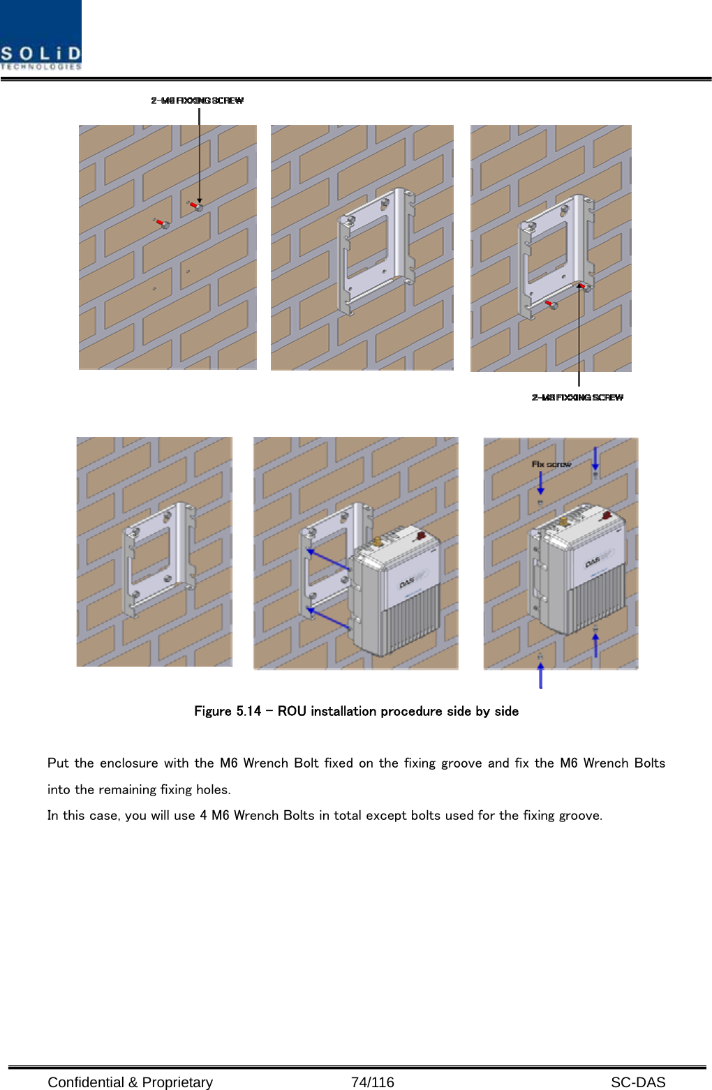  Confidential &amp; Proprietary                   74/116   SC-DAS    Figure 5.14 – ROU installation procedure side by side    Put the enclosure with the M6 Wrench Bolt fixed on the fixing groove and fix the M6 Wrench Bolts into the remaining fixing holes. In this case, you will use 4 M6 Wrench Bolts in total except bolts used for the fixing groove. 