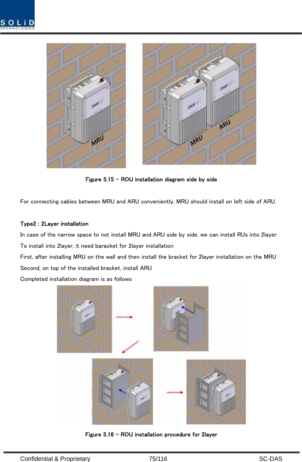  Confidential &amp; Proprietary                   75/116   SC-DAS  Figure 5.15 – ROU installation diagram side by side    For connecting cables between MRU and ARU conveniently, MRU should install on left side of ARU.    Type2 : 2Layer installation In case of the narrow space to not install MRU and ARU side by side, we can install RUs into 2layer To install into 2layer, it need baracket for 2layer installation First, after installing MRU on the wall and then install the bracket for 2layer installation on the MRU Second, on top of the installed bracket, install ARU Completed installation diagram is as follows  Figure 5.16 – ROU installation procedure for 2layer 