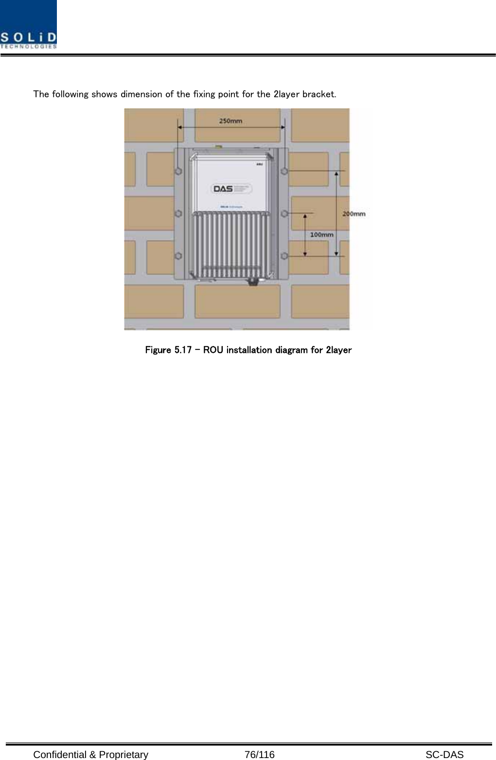  Confidential &amp; Proprietary                   76/116   SC-DAS  The following shows dimension of the fixing point for the 2layer bracket.  Figure 5.17 – ROU installation diagram for 2layer    