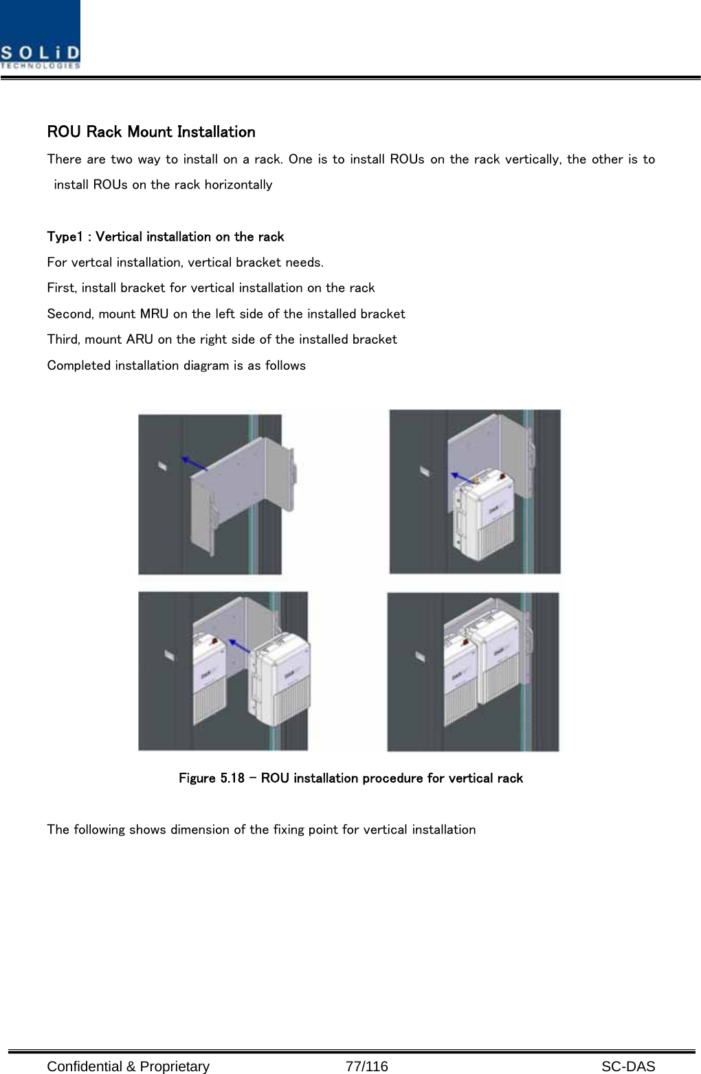  Confidential &amp; Proprietary                   77/116   SC-DAS  ROU Rack Mount Installation There are two way to install on a rack. One is to install ROUs on the rack vertically, the other is to install ROUs on the rack horizontally  Type1 : Vertical installation on the rack For vertcal installation, vertical bracket needs.   First, install bracket for vertical installation on the rack Second, mount MRU on the left side of the installed bracket Third, mount ARU on the right side of the installed bracket Completed installation diagram is as follows   Figure 5.18 – ROU installation procedure for vertical rack    The following shows dimension of the fixing point for vertical installation 