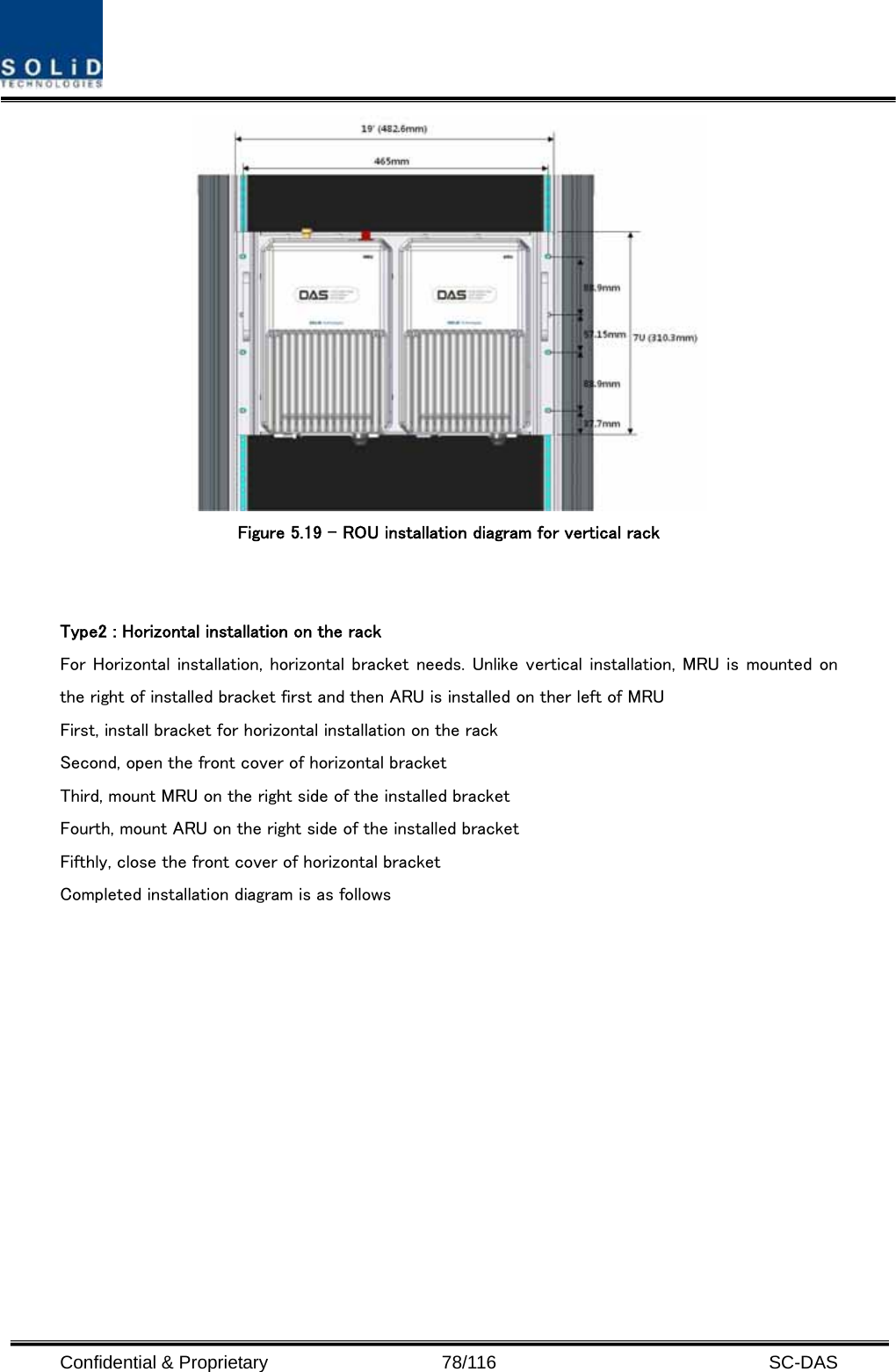  Confidential &amp; Proprietary                   78/116   SC-DAS  Figure 5.19 – ROU installation diagram for vertical rack     Type2 : Horizontal installation on the rack For Horizontal installation, horizontal bracket needs. Unlike vertical installation, MRU is mounted on the right of installed bracket first and then ARU is installed on ther left of MRU     First, install bracket for horizontal installation on the rack Second, open the front cover of horizontal bracket Third, mount MRU on the right side of the installed bracket Fourth, mount ARU on the right side of the installed bracket Fifthly, close the front cover of horizontal bracket Completed installation diagram is as follows 