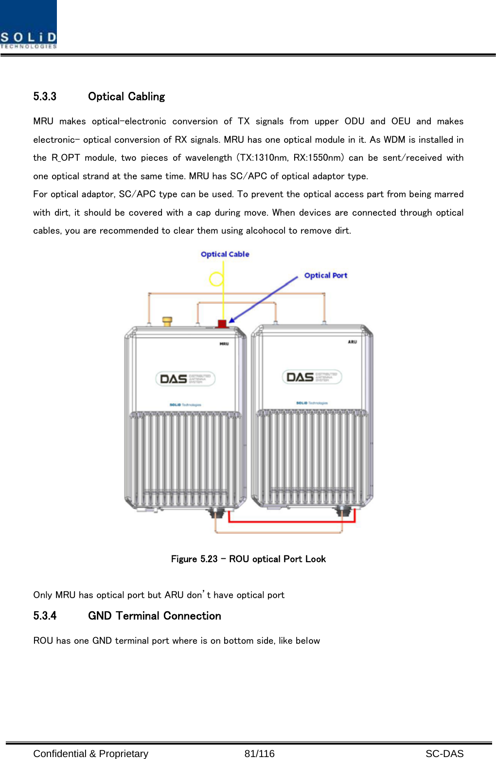  Confidential &amp; Proprietary                   81/116   SC-DAS  5.3.3 Optical Cabling MRU  makes  optical-electronic  conversion  of  TX  signals  from  upper  ODU  and  OEU  and  makes electronic- optical conversion of RX signals. MRU has one optical module in it. As WDM is installed in the  R_OPT  module,  two  pieces  of  wavelength  (TX:1310nm,  RX:1550nm)  can  be  sent/received  with one optical strand at the same time. MRU has SC/APC of optical adaptor type. For optical adaptor, SC/APC type can be used. To prevent the optical access part from being marred with dirt, it should be covered with a cap during move. When devices are connected through optical cables, you are recommended to clear them using alcohocol to remove dirt.  Figure 5.23 – ROU optical Port Look  Only MRU has optical port but ARU don’t have optical port 5.3.4 GND Terminal Connection ROU has one GND terminal port where is on bottom side, like below   