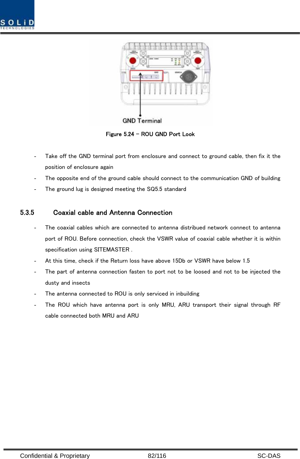  Confidential &amp; Proprietary                   82/116   SC-DAS   Figure 5.24 – ROU GND Port Look  - Take off the GND terminal port from enclosure and connect to ground cable, then fix it the position of enclosure again - The opposite end of the ground cable should connect to the communication GND of building   - The ground lug is designed meeting the SQ5.5 standard  5.3.5 Coaxial cable and Antenna Connection - The coaxial cables which are connected to antenna distribued network connect to antenna port of ROU. Before connection, check the VSWR value of coaxial cable whether it is within specification using SITEMASTER . - At this time, check if the Return loss have above 15Db or VSWR have below 1.5 - The part of antenna connection fasten to port not to be loosed and not to be injected the dusty and insects - The antenna connected to ROU is only serviced in inbuilding - The  ROU  which  have  antenna  port  is  only  MRU,  ARU  transport  their  signal  through  RF cable connected both MRU and ARU           