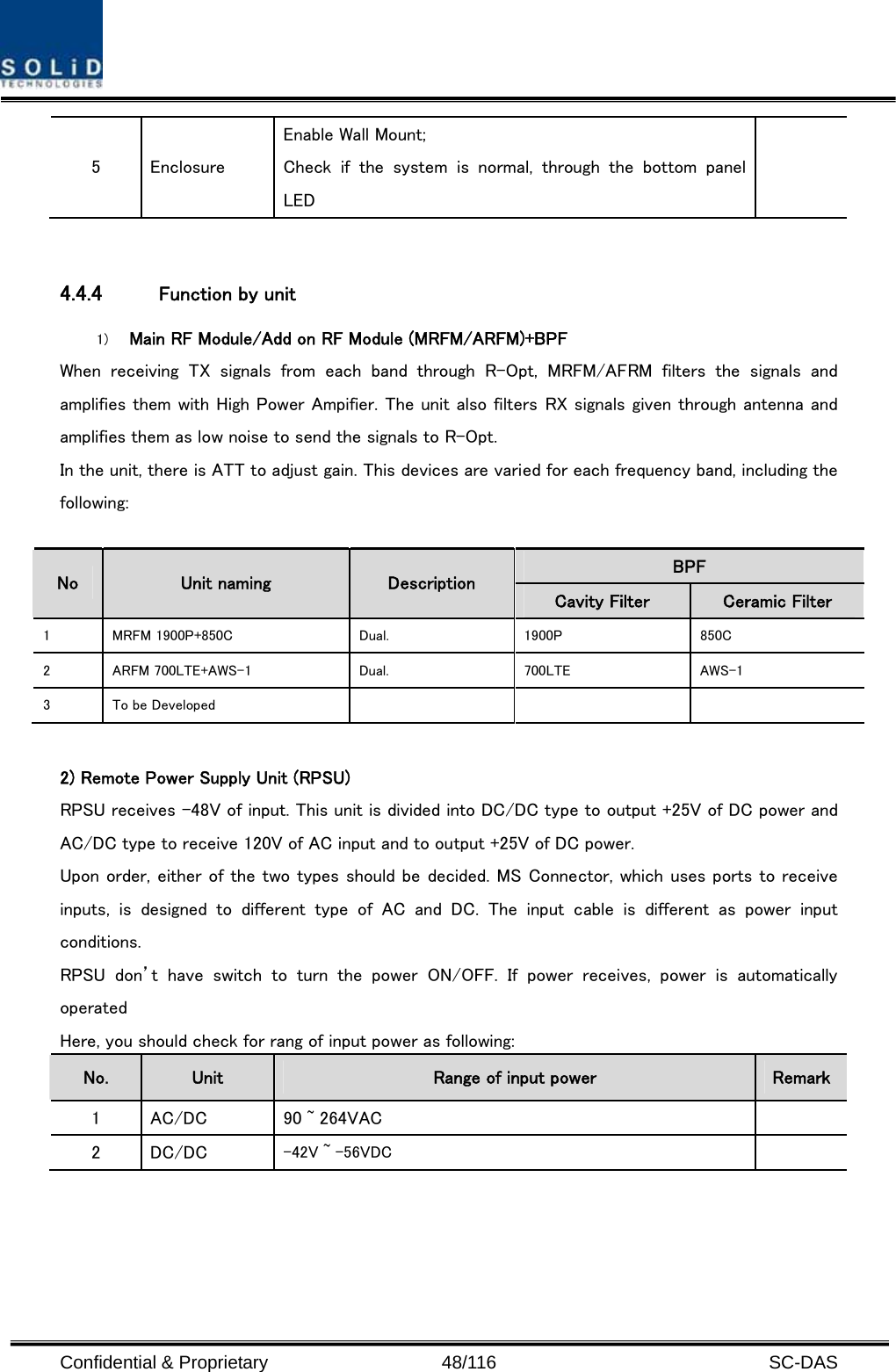  Confidential &amp; Proprietary                   48/116   SC-DAS 5  Enclosure Enable Wall Mount; Check if the system is normal, through the bottom panel LED   4.4.4 Function by unit 1) Main RF Module/Add on RF Module (MRFM/ARFM)+BPF When  receiving  TX  signals  from  each  band  through  R-Opt,  MRFM/AFRM  filters  the  signals  and amplifies them with High Power Ampifier. The unit also filters RX signals given through antenna and amplifies them as low noise to send the signals to R-Opt.   In the unit, there is ATT to adjust gain. This devices are varied for each frequency band, including the following:  BPF   No  Unit naming  Description Cavity Filter  Ceramic Filter 1  MRFM 1900P+850C    Dual.  1900P  850C 2  ARFM 700LTE+AWS-1  Dual.  700LTE  AWS-1 3  To be Developed        2) Remote Power Supply Unit (RPSU) RPSU receives -48V of input. This unit is divided into DC/DC type to output +25V of DC power and AC/DC type to receive 120V of AC input and to output +25V of DC power. Upon order, either of the two types should be decided. MS Connector, which uses ports to receive inputs,  is  designed  to  different  type  of  AC  and  DC.  The  input  cable  is  different  as  power  input conditions. RPSU  don’t  have  switch  to  turn  the  power  ON/OFF.  If  power  receives, power is automatically operated Here, you should check for rang of input power as following: No.  Unit  Range of input power  Remark 1  AC/DC  90 ~ 264VAC   2  DC/DC  -42V ~ -56VDC   