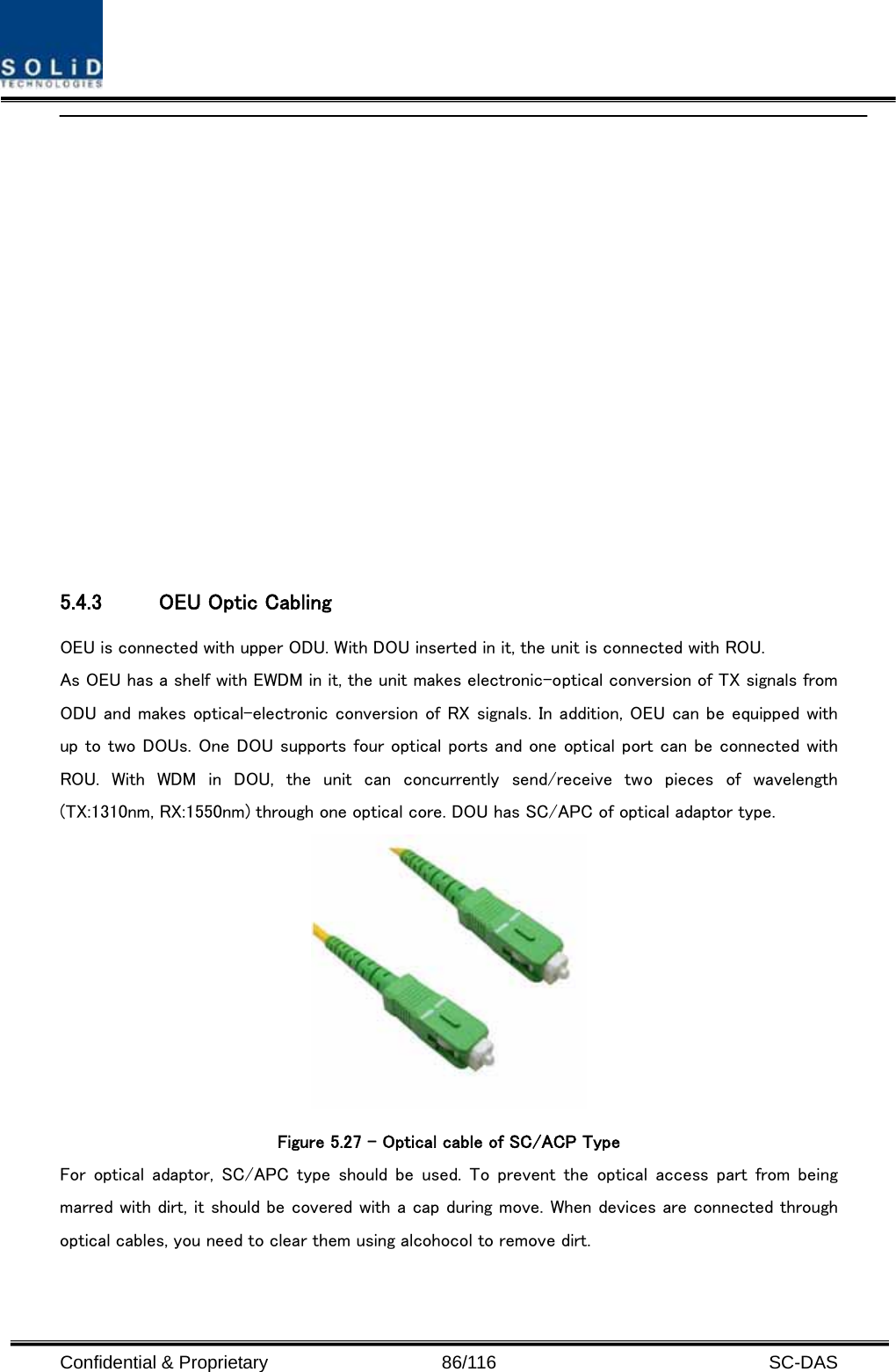  Confidential &amp; Proprietary                   86/116   SC-DAS   5.4.3 OEU Optic Cabling OEU is connected with upper ODU. With DOU inserted in it, the unit is connected with ROU. As OEU has a shelf with EWDM in it, the unit makes electronic-optical conversion of TX signals from ODU and makes optical-electronic conversion of RX signals. In addition, OEU can be equipped with up to two DOUs. One DOU supports four optical ports and one optical port can be connected with ROU.  With  WDM  in  DOU,  the  unit  can  concurrently  send/receive  two  pieces  of  wavelength (TX:1310nm, RX:1550nm) through one optical core. DOU has SC/APC of optical adaptor type.  Figure 5.27 – Optical cable of SC/ACP Type For  optical  adaptor,  SC/APC type  should  be  used.  To  prevent  the optical access part from being marred with dirt, it should be covered with a cap during move. When devices are connected through optical cables, you need to clear them using alcohocol to remove dirt.  