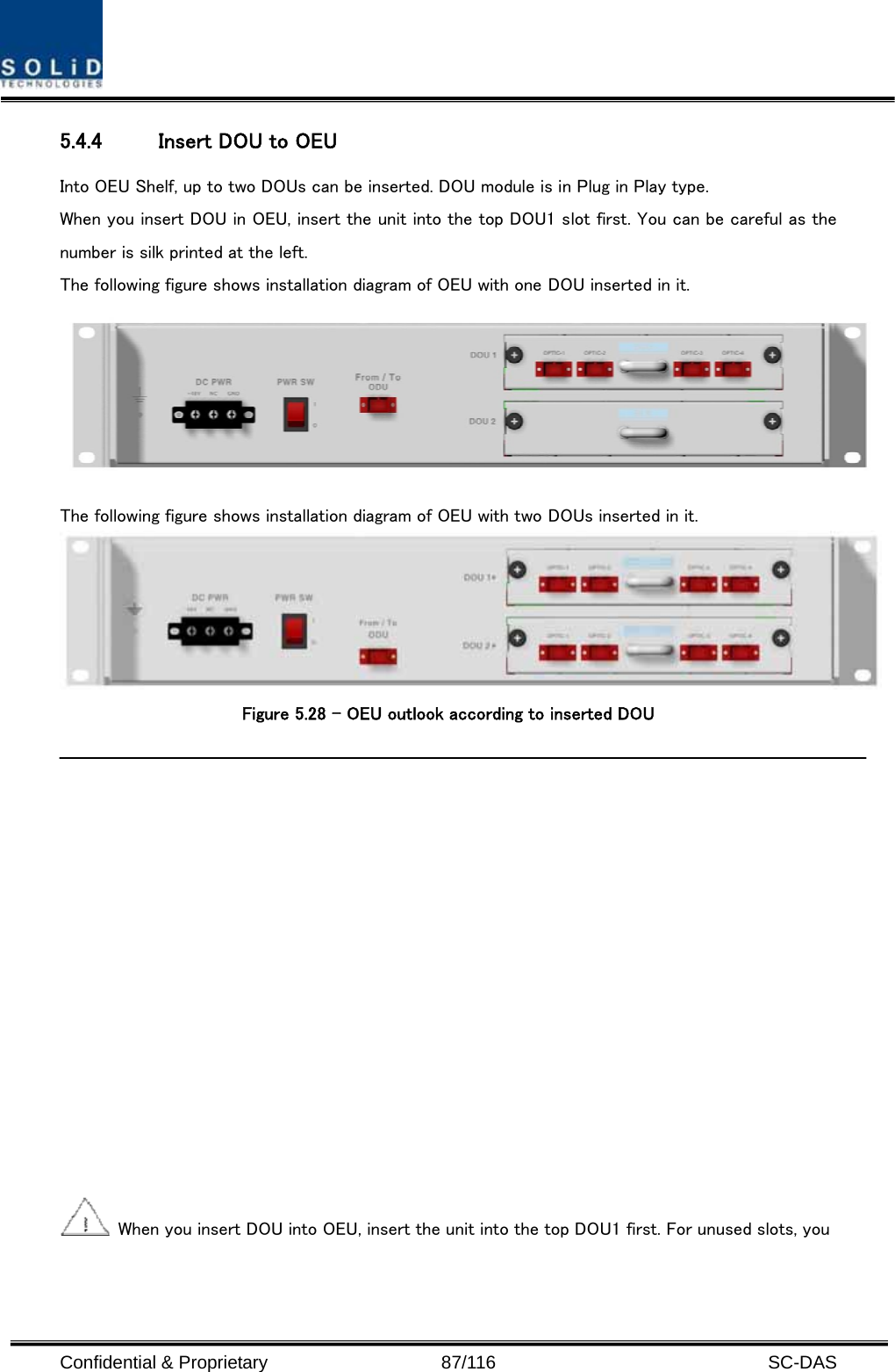  Confidential &amp; Proprietary                   87/116   SC-DAS 5.4.4 Insert DOU to OEU Into OEU Shelf, up to two DOUs can be inserted. DOU module is in Plug in Play type. When you insert DOU in OEU, insert the unit into the top DOU1 slot first. You can be careful as the number is silk printed at the left.   The following figure shows installation diagram of OEU with one DOU inserted in it.  The following figure shows installation diagram of OEU with two DOUs inserted in it.  Figure 5.28 – OEU outlook according to inserted DOU     When you insert DOU into OEU, insert the unit into the top DOU1 first. For unused slots, you 