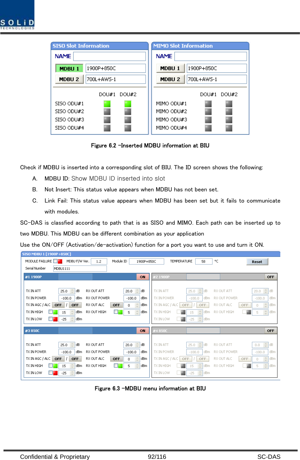  Confidential &amp; Proprietary                   92/116   SC-DAS  Figure 6.2 –Inserted MDBU information at BIU  Check if MDBU is inserted into a corresponding slot of BIU. The ID screen shows the following: A. MDBU ID: Show MDBU ID inserted into slot B. Not Insert: This status value appears when MDBU has not been set. C. Link Fail: This status value appears when MDBU has been set but it fails to communicate with modules. SC-DAS is classfied according to path that is as SISO and MIMO. Each path can be inserted up to two MDBU. This MDBU can be different combination as your application Use the ON/OFF (Activation/de-activation) function for a port you want to use and turn it ON.  Figure 6.3 –MDBU menu information at BIU  