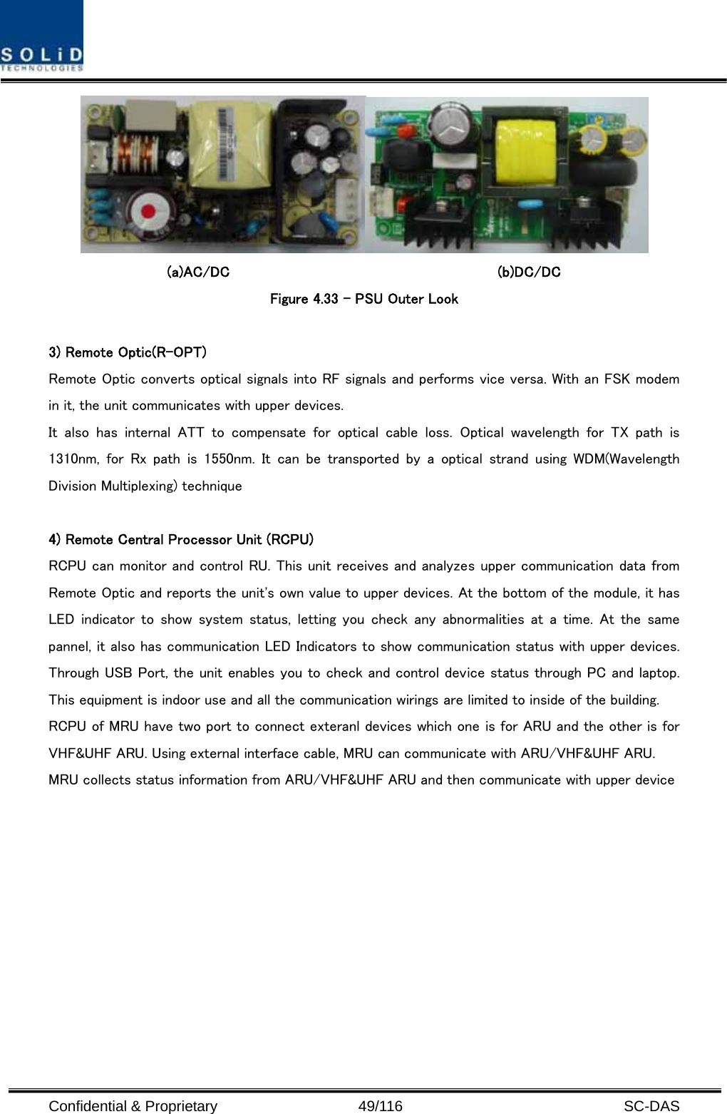  Confidential &amp; Proprietary                   49/116   SC-DAS   (a)AC/DC                                    (b)DC/DC Figure 4.33 – PSU Outer Look  3) Remote Optic(R-OPT) Remote Optic converts optical signals into RF signals and performs vice versa. With an FSK modem in it, the unit communicates with upper devices. It  also  has  internal  ATT  to  compensate  for  optical  cable  loss.  Optical wavelength for TX path is 1310nm,  for  Rx  path  is  1550nm.  It  can  be  transported  by  a  optical  strand  using  WDM(Wavelength Division Multiplexing) technique  4) Remote Central Processor Unit (RCPU) RCPU can monitor and control RU. This unit receives and analyzes upper communication data from Remote Optic and reports the unit&apos;s own value to upper devices. At the bottom of the module, it has LED indicator to show system status, letting you check any abnormalities  at  a  time.  At  the  same pannel, it also has communication LED Indicators to show communication status with upper devices. Through USB Port, the unit enables you to check and control device status through PC and laptop. This equipment is indoor use and all the communication wirings are limited to inside of the building. RCPU of MRU have two port to connect exteranl devices which one is for ARU and the other is for VHF&amp;UHF ARU. Using external interface cable, MRU can communicate with ARU/VHF&amp;UHF ARU. MRU collects status information from ARU/VHF&amp;UHF ARU and then communicate with upper device   