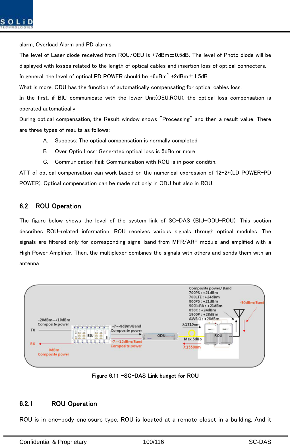  Confidential &amp; Proprietary                   100/116   SC-DAS alarm, Overload Alarm and PD alarms. The level of Laser diode received from ROU/OEU is +7dBm±0.5dB. The level of Photo diode will be displayed with losses related to the length of optical cables and insertion loss of optical connecters. In general, the level of optical PD POWER should be +6dBm~ +2dBm±1.5dB. What is more, ODU has the function of automatically compensating for optical cables loss. In the first, if BIU communicate with the lower Unit(OEU,ROU), the  optical  loss  compensation  is operated automatically During optical compensation, the Result window shows &quot;Processing&quot; and then a result value. There are three types of results as follows: A. Success: The optical compensation is normally completed B. Over Optic Loss: Generated optical loss is 5dBo or more. C. Communication Fail: Communication with ROU is in poor conditin. ATT of optical compensation can work based on the numerical expression of 12-2*(LD POWER-PD POWER). Optical compensation can be made not only in ODU but also in ROU.  6.2 ROU Operation The figure below shows the level of the system link of SC-DAS (BIU-ODU-ROU).  This  section describes  ROU-related  information.  ROU  receives  various  signals  through  optical  modules.  The signals  are filtered  only  for corresponding  signal  band from  MFR/ARF module and amplified with a High Power Amplifier. Then, the multiplexer combines the signals with others and sends them with an antenna.    Figure 6.11 –SC-DAS Link budget for ROU    6.2.1 ROU Operation ROU is in one-body enclosure type. ROU is located at a remote closet in a building. And it 