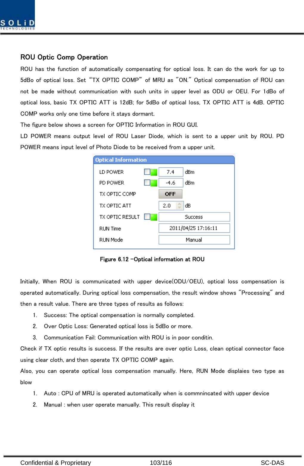  Confidential &amp; Proprietary                   103/116   SC-DAS  ROU Optic Comp Operation ROU has  the function of  automatically  compensating for  optical  loss. It can do the work for up to 5dBo of optical loss. Set  “TX OPTIC COMP”  of MRU as &quot;ON.&quot; Optical compensation of ROU can not  be  made  without  communication  with  such  units  in  upper  level as ODU or OEU. For 1dBo of optical loss, basic TX OPTIC ATT is 12dB; for 5dBo of optical loss, TX OPTIC ATT is 4dB. OPTIC COMP works only one time before it stays dormant. The figure below shows a screen for OPTIC Information in ROU GUI. LD  POWER  means  output  level  of  ROU  Laser  Diode,  which  is  sent  to  a  upper  unit  by  ROU.  PD POWER means input level of Photo Diode to be received from a upper unit.  Figure 6.12 –Optical information at ROU    Initially,  When  ROU  is  communicated  with  upper  device(ODU/OEU),  optical  loss  compensation  is operated automatically. During optical loss compensation, the result window shows &quot;Processing&quot; and then a result value. There are three types of results as follows: 1. Success: The optical compensation is normally completed. 2. Over Optic Loss: Generated optical loss is 5dBo or more. 3. Communication Fail: Communication with ROU is in poor conditin. Check if TX optic results is success. If the results are over optic Loss, clean optical connector face using clear cloth, and then operate TX OPTIC COMP again.   Also,  you  can  operate optical  loss  compensation  manually.  Here,  RUN  Mode  displaies  two  type  as blow 1. Auto : CPU of MRU is operated automatically when is commnincated with upper device 2. Manual : when user operate manually. This result display it   