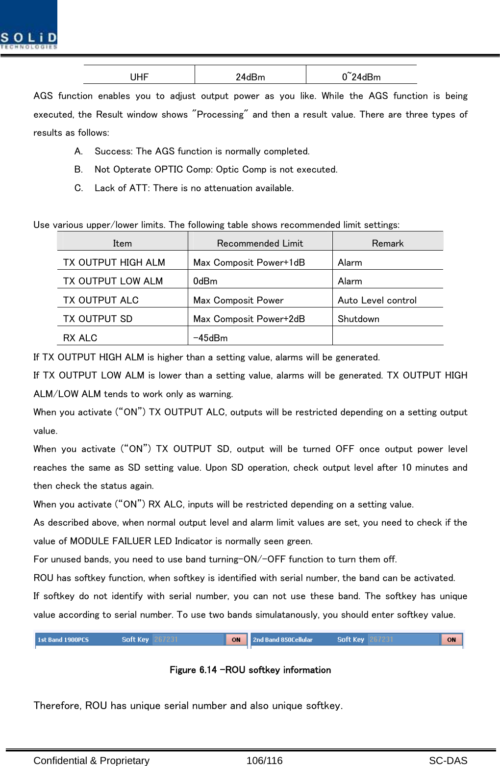  Confidential &amp; Proprietary                   106/116   SC-DAS UHF  24dBm  0~24dBm AGS function enables you to adjust output power as you like. While  the  AGS  function  is  being executed, the Result window shows &quot;Processing&quot; and then a result value. There are three types of results as follows: A. Success: The AGS function is normally completed. B. Not Opterate OPTIC Comp: Optic Comp is not executed. C. Lack of ATT: There is no attenuation available.  Use various upper/lower limits. The following table shows recommended limit settings: Item  Recommended Limit  Remark TX OUTPUT HIGH ALM  Max Composit Power+1dB  Alarm   TX OUTPUT LOW ALM  0dBm  Alarm TX OUTPUT ALC  Max Composit Power  Auto Level control TX OUTPUT SD  Max Composit Power+2dB  Shutdown   RX ALC  -45dBm   If TX OUTPUT HIGH ALM is higher than a setting value, alarms will be generated. If TX OUTPUT LOW ALM is lower than a setting value, alarms will be generated. TX OUTPUT HIGH ALM/LOW ALM tends to work only as warning. When you activate (“ON”) TX OUTPUT ALC, outputs will be restricted depending on a setting output value. When  you  activate  (“ON”)  TX  OUTPUT  SD,  output  will  be  turned  OFF  once  output  power  level reaches the same as SD setting value. Upon SD operation, check output level after 10 minutes and then check the status again. When you activate (“ON”) RX ALC, inputs will be restricted depending on a setting value. As described above, when normal output level and alarm limit values are set, you need to check if the value of MODULE FAILUER LED Indicator is normally seen green. For unused bands, you need to use band turning-ON/-OFF function to turn them off. ROU has softkey function, when softkey is identified with serial number, the band can be activated. If softkey do not identify with serial number, you can not use these band. The  softkey has unique value according to serial number. To use two bands simulatanously, you should enter softkey value.  Figure 6.14 –ROU softkey information    Therefore, ROU has unique serial number and also unique softkey.   