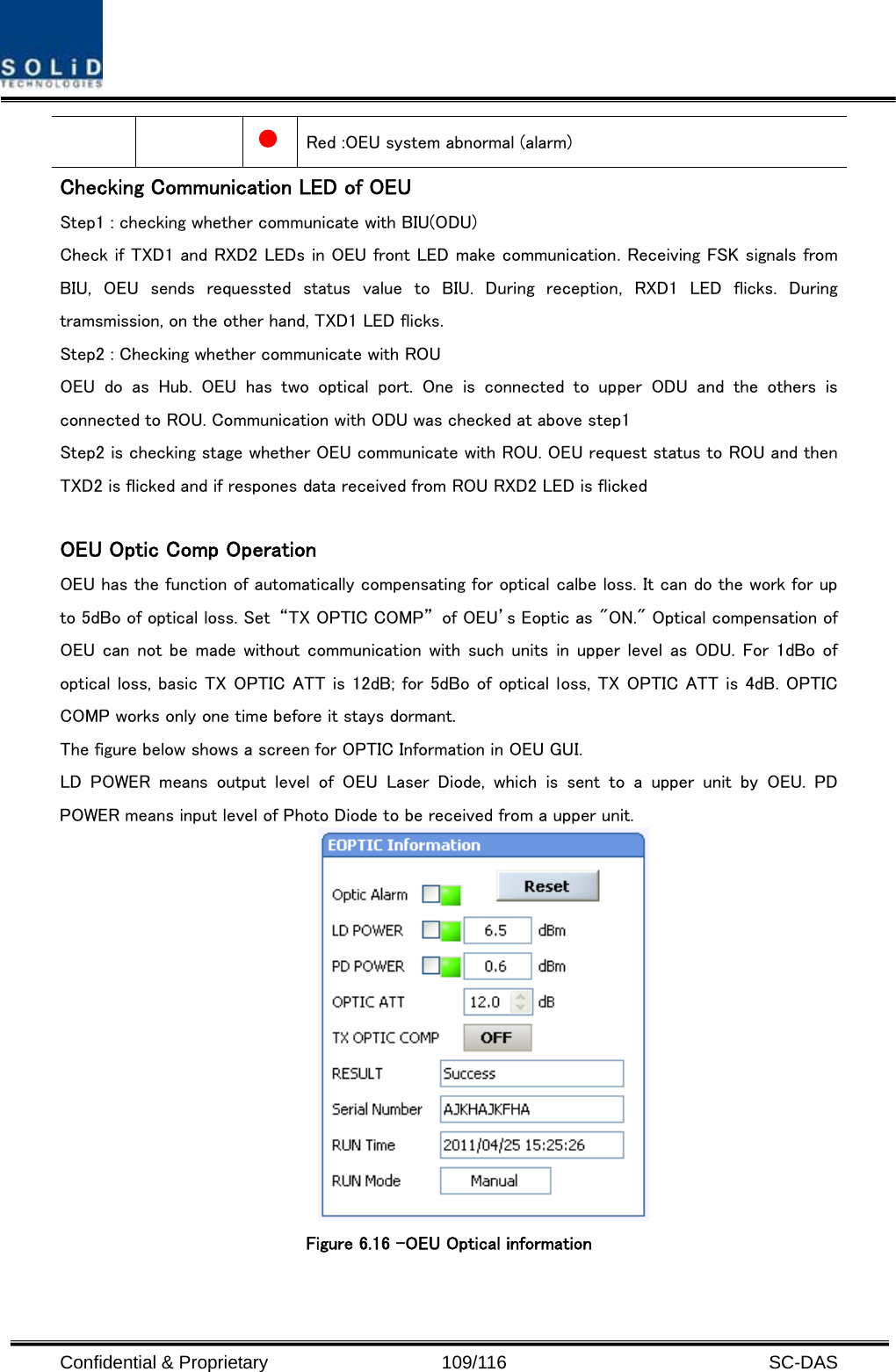  Confidential &amp; Proprietary                   109/116   SC-DAS  Red :OEU system abnormal (alarm) Checking Communication LED of OEU Step1 : checking whether communicate with BIU(ODU) Check if TXD1 and RXD2 LEDs in OEU front LED make communication. Receiving FSK signals from BIU, OEU sends requessted status value to BIU. During reception, RXD1 LED flicks. During tramsmission, on the other hand, TXD1 LED flicks.   Step2 : Checking whether communicate with ROU OEU do as Hub. OEU has two optical port. One is connected to upper  ODU  and  the  others  is connected to ROU. Communication with ODU was checked at above step1 Step2 is checking stage whether OEU communicate with ROU. OEU request status to ROU and then TXD2 is flicked and if respones data received from ROU RXD2 LED is flicked  OEU Optic Comp Operation OEU has the function of automatically compensating for optical calbe loss. It can do the work for up to 5dBo of optical loss. Set  “TX OPTIC COMP”  of OEU’s Eoptic as &quot;ON.&quot; Optical compensation of OEU can not  be made without communication with such units  in upper  level as  ODU. For  1dBo of optical loss, basic TX OPTIC ATT is 12dB; for 5dBo of optical loss, TX OPTIC ATT is 4dB. OPTIC COMP works only one time before it stays dormant. The figure below shows a screen for OPTIC Information in OEU GUI. LD  POWER  means  output  level  of  OEU  Laser  Diode,  which  is  sent  to  a  upper  unit  by  OEU.  PD POWER means input level of Photo Diode to be received from a upper unit.  Figure 6.16 –OEU Optical information    