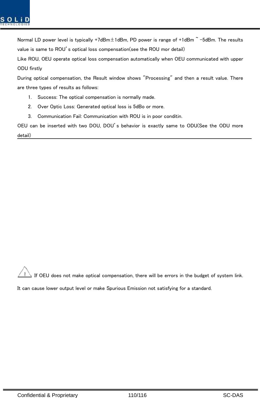  Confidential &amp; Proprietary                   110/116   SC-DAS Normal LD power level is typically +7dBm±1dBm, PD power is range of +1dBm ~ -5dBm. The results value is same to ROU’s optical loss compensation(see the ROU mor detail) Like ROU, OEU operate optical loss compensation automatically when OEU communicated with upper ODU firstly During optical compensation, the Result window shows &quot;Processing&quot; and then a result value. There are three types of results as follows: 1. Success: The optical compensation is normally made. 2. Over Optic Loss: Generated optical loss is 5dBo or more. 3. Communication Fail: Communication with ROU is in poor conditin. OEU can  be inserted with  two  DOU, DOU’s  behavior is exactly same to ODU(See  the  ODU  more detail)    If OEU does not make optical compensation, there will be errors in the budget of system link. It can cause lower output level or make Spurious Emission not satisfying for a standard. 