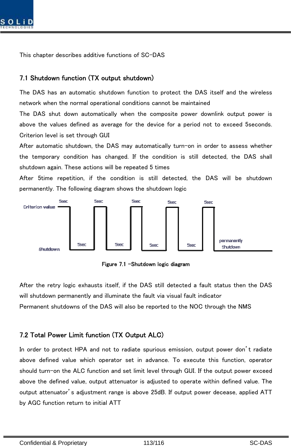  Confidential &amp; Proprietary                   113/116   SC-DAS  This chapter describes additive functions of SC-DAS    7.1 Shutdown function (TX output shutdown) The DAS has an automatic shutdown function to protect the  DAS  itself  and  the  wireless network when the normal operational conditions cannot be maintained The  DAS  shut  down  automatically  when  the  composite  power  downlink  output  power  is above the values defined  as average for the device  for  a period  not  to exceed 5seconds. Criterion level is set through GUI   After automatic shutdown, the DAS may automatically turn-on in order to assess whether the  temporary  condition  has  changed.  If  the  condition  is  still  detected,  the  DAS  shall shutdown again. These actions will be repeated 5 times After  5time  repetition,  if  the  condition  is  still  detected,  the DAS will be shutdown permanently. The following diagram shows the shutdown logic    Figure 7.1 –Shutdown logic diagram    After the retry logic exhausts itself, if the DAS still detected a fault status then the DAS will shutdown permanently and illuminate the fault via visual fault indicator Permanent shutdowns of the DAS will also be reported to the NOC through the NMS  7.2 Total Power Limit function (TX Output ALC) In order to protect HPA and not to radiate spurious emission, output power don’t radiate above  defined  value  which  operator  set  in  advance.  To  execute  this  function,  operator should turn-on the ALC function and set limit level through GUI. If the output power exceed above the defined value, output attenuator is adjusted to operate within defined value. The output attenuator’s adjustment range is above 25dB. If output power decease, applied ATT by AGC function return to initial ATT    