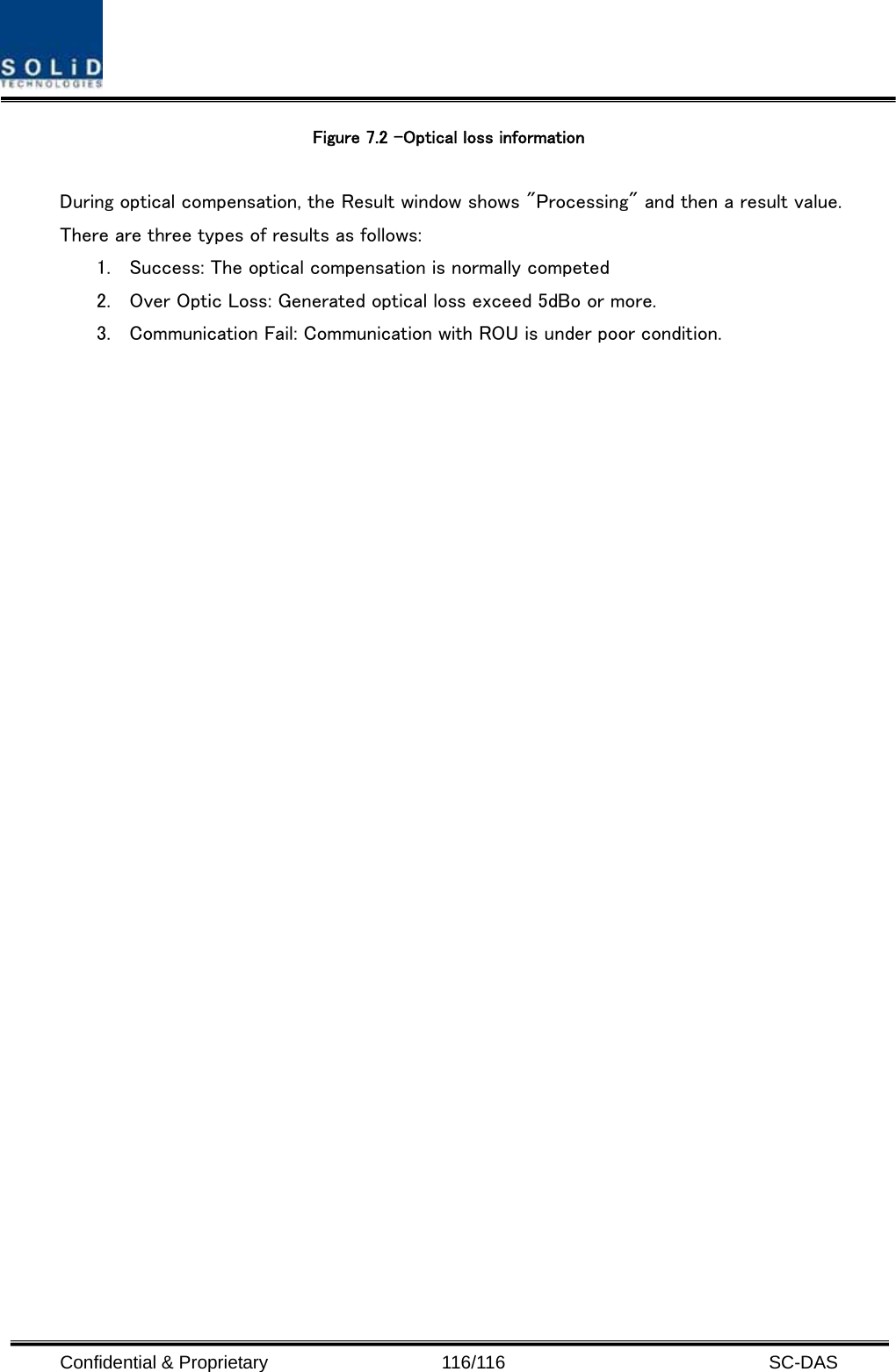  Confidential &amp; Proprietary                   116/116   SC-DAS Figure 7.2 –Optical loss information    During optical compensation, the Result window shows &quot;Processing&quot; and then a result value. There are three types of results as follows: 1. Success: The optical compensation is normally competed 2. Over Optic Loss: Generated optical loss exceed 5dBo or more. 3. Communication Fail: Communication with ROU is under poor condition.  