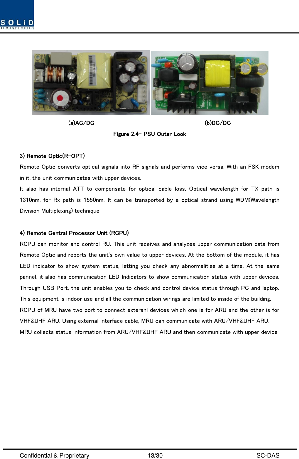  Confidential &amp; Proprietary                                      13/30    SC-DAS     (a)AC/DC                                    (b)DC/DC Figure 2.4– PSU Outer Look  3) Remote Optic(R-OPT) Remote Optic converts optical signals into RF signals and performs vice versa. With an FSK modem in it, the unit communicates with upper devices. It  also  has  internal  ATT  to  compensate  for  optical  cable  loss.  Optical  wavelength  for  TX  path  is 1310nm,  for  Rx  path  is  1550nm.  It  can  be  transported  by  a  optical  strand  using  WDM(Wavelength Division Multiplexing) technique  4) Remote Central Processor Unit (RCPU) RCPU can monitor and control RU. This unit receives and analyzes upper communication data from Remote Optic and reports the unit&apos;s own value to upper devices. At the bottom of the module, it has LED  indicator  to  show  system  status,  letting  you  check  any  abnormalities  at a  time.  At  the  same pannel, it also has communication LED Indicators to show communication status with upper devices. Through USB Port, the unit enables you to check and control device status through PC and laptop. This equipment is indoor use and all the communication wirings are limited to inside of the building. RCPU of MRU have two port to connect exteranl devices which one is for ARU and the other is for VHF&amp;UHF ARU. Using external interface cable, MRU can communicate with ARU/VHF&amp;UHF ARU. MRU collects status information from ARU/VHF&amp;UHF ARU and then communicate with upper device      