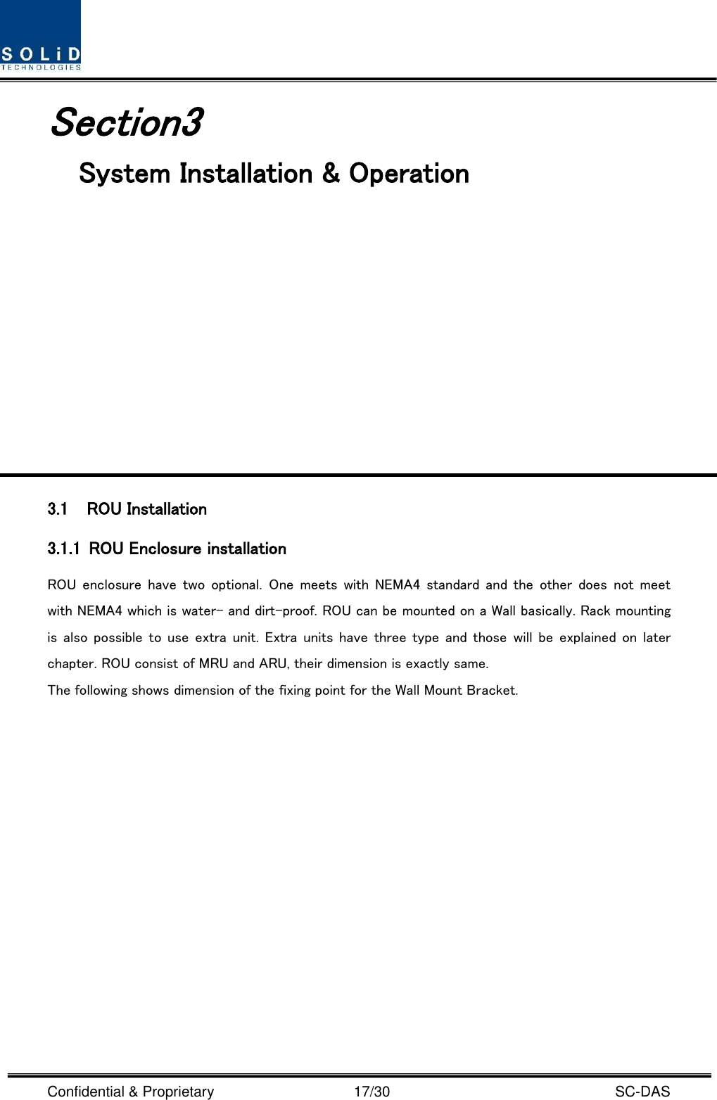  Confidential &amp; Proprietary                                      17/30    SC-DAS Section3                                           System Installation &amp; Operation            3.1 ROU Installation 3.1.1 ROU Enclosure installation ROU  enclosure have  two  optional.  One  meets with  NEMA4 standard  and the  other  does  not  meet with NEMA4 which is water- and dirt-proof. ROU can be mounted on a Wall basically. Rack mounting is also  possible  to use extra  unit. Extra units have  three  type and those will  be  explained on  later chapter. ROU consist of MRU and ARU, their dimension is exactly same.   The following shows dimension of the fixing point for the Wall Mount Bracket. 