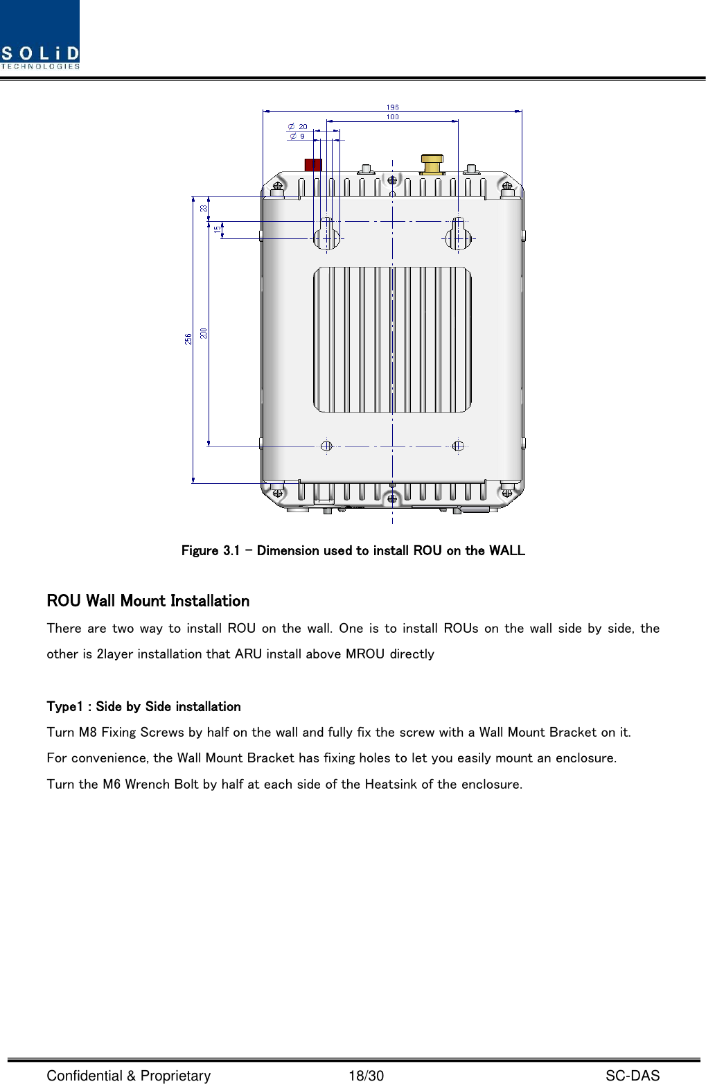  Confidential &amp; Proprietary                                      18/30    SC-DAS  Figure 3.1 – Dimension used to install ROU on the WALL    ROU Wall Mount Installation There are two way to install ROU on the wall. One is to install ROUs on the wall side by side, the other is 2layer installation that ARU install above MROU directly  Type1 : Side by Side installation Turn M8 Fixing Screws by half on the wall and fully fix the screw with a Wall Mount Bracket on it. For convenience, the Wall Mount Bracket has fixing holes to let you easily mount an enclosure.   Turn the M6 Wrench Bolt by half at each side of the Heatsink of the enclosure. 