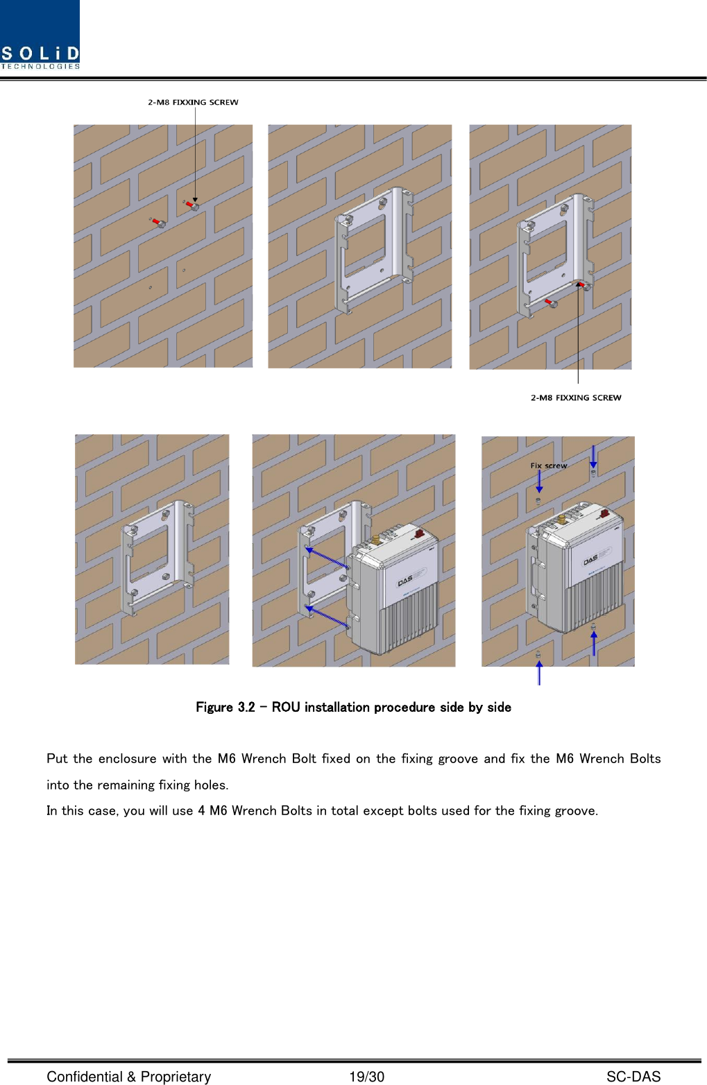  Confidential &amp; Proprietary                                      19/30    SC-DAS    Figure 3.2 – ROU installation procedure side by side    Put the enclosure with the M6 Wrench Bolt fixed on the fixing groove and fix the M6 Wrench Bolts into the remaining fixing holes. In this case, you will use 4 M6 Wrench Bolts in total except bolts used for the fixing groove. 