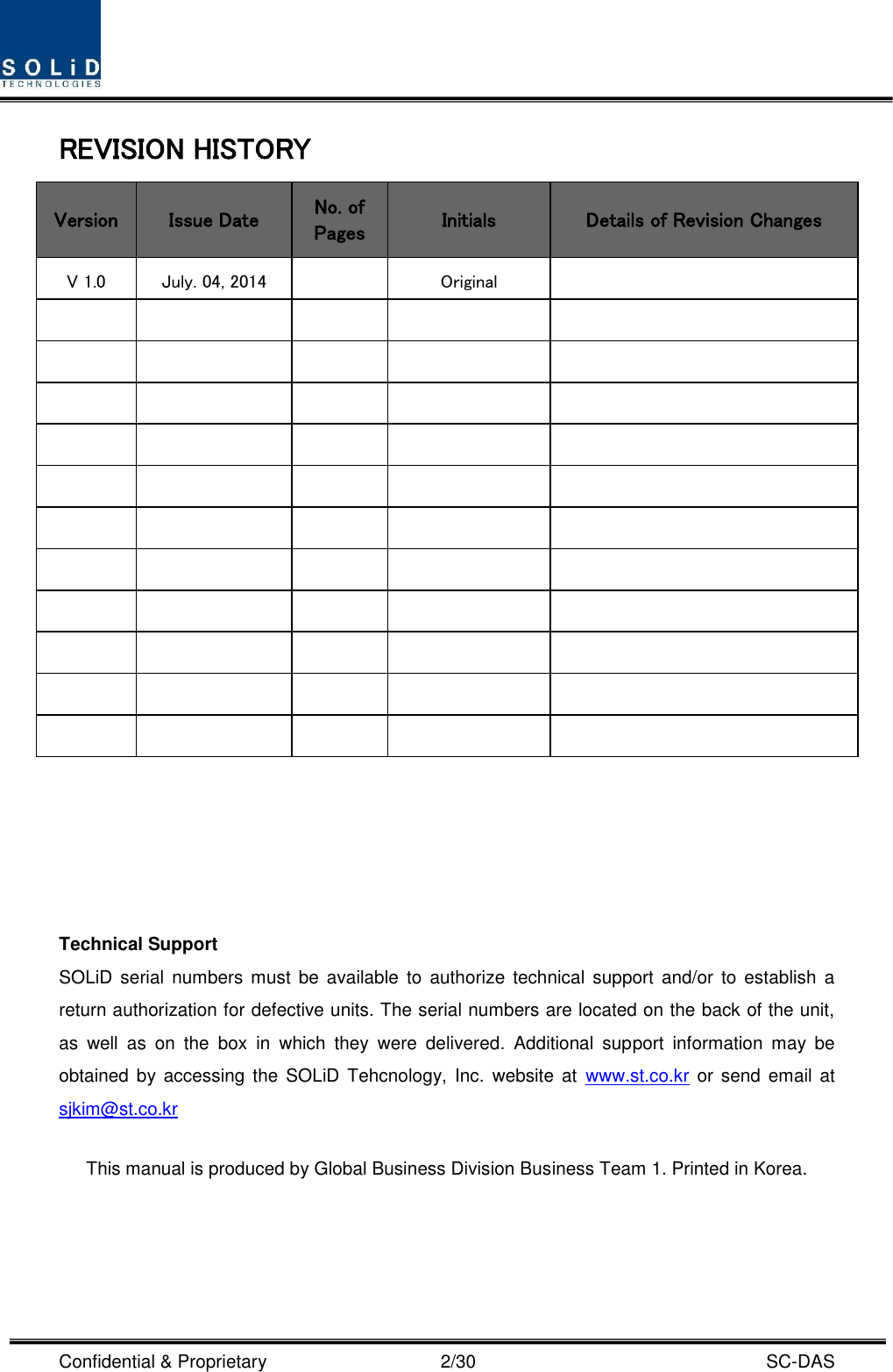  Confidential &amp; Proprietary                                      2/30    SC-DAS REVISION HISTORY Version Issue Date No. of Pages Initials Details of Revision Changes V 1.0 July. 04, 2014  Original                                                              Technical Support SOLiD  serial  numbers  must  be  available  to  authorize  technical  support  and/or to establish  a return authorization for defective units. The serial numbers are located on the back of the unit, as  well  as  on  the  box  in  which  they  were  delivered.  Additional  support  information  may  be obtained  by accessing the SOLiD  Tehcnology,  Inc.  website  at  www.st.co.kr or  send email at sjkim@st.co.kr    This manual is produced by Global Business Division Business Team 1. Printed in Korea.