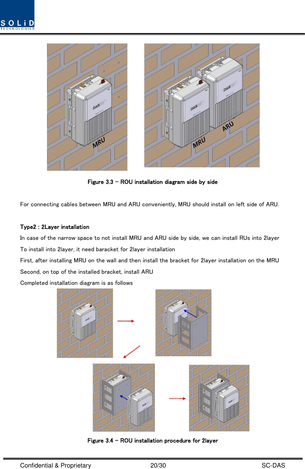  Confidential &amp; Proprietary                                      20/30    SC-DAS  Figure 3.3 – ROU installation diagram side by side    For connecting cables between MRU and ARU conveniently, MRU should install on left side of ARU.    Type2 : 2Layer installation In case of the narrow space to not install MRU and ARU side by side, we can install RUs into 2layer To install into 2layer, it need baracket for 2layer installation First, after installing MRU on the wall and then install the bracket for 2layer installation on the MRU Second, on top of the installed bracket, install ARU Completed installation diagram is as follows  Figure 3.4 – ROU installation procedure for 2layer 