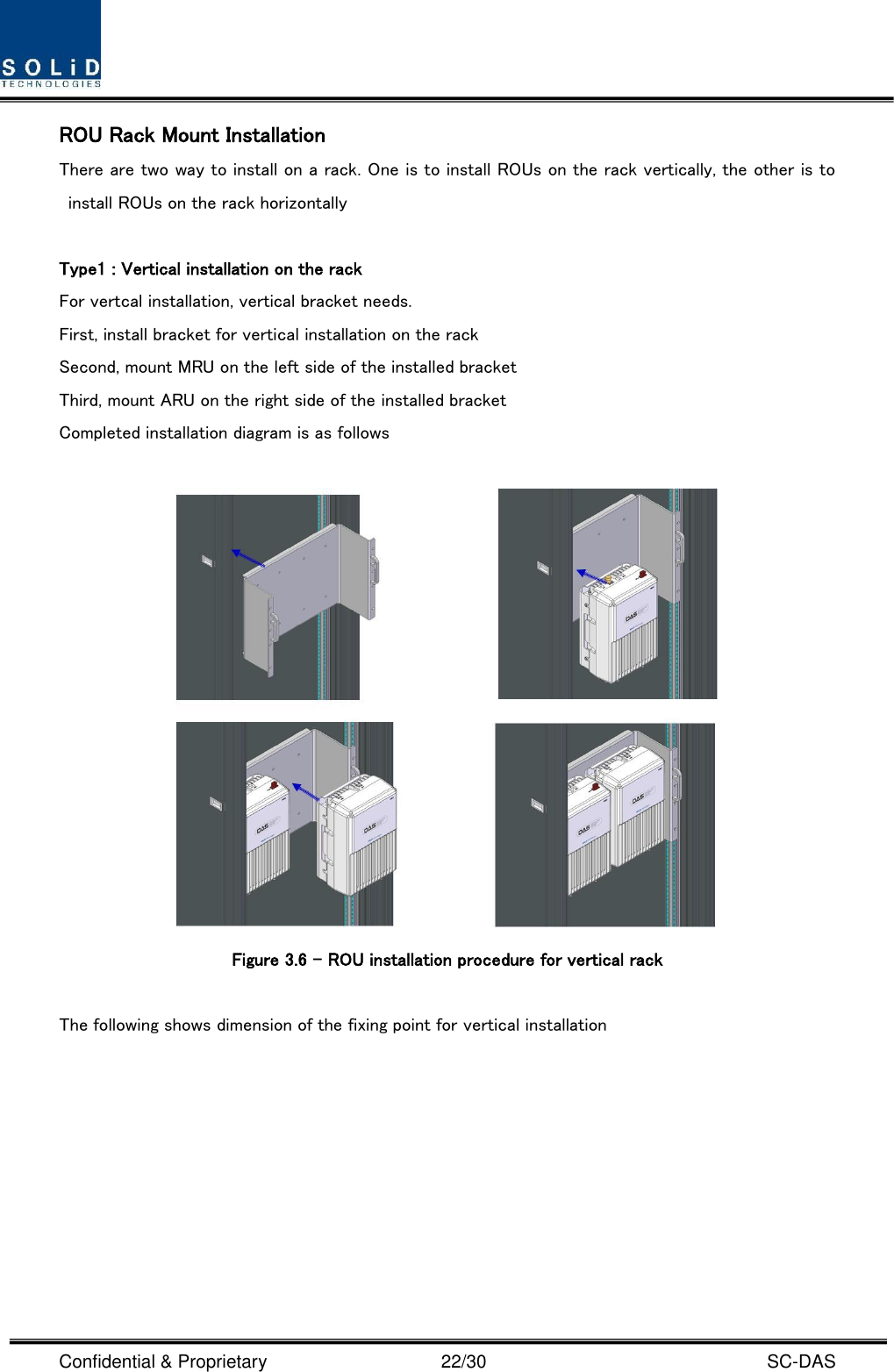  Confidential &amp; Proprietary                                      22/30    SC-DAS ROU Rack Mount Installation There are two way to install on a rack. One is to install ROUs on the rack vertically, the other is to install ROUs on the rack horizontally  Type1 : Vertical installation on the rack For vertcal installation, vertical bracket needs.   First, install bracket for vertical installation on the rack Second, mount MRU on the left side of the installed bracket Third, mount ARU on the right side of the installed bracket Completed installation diagram is as follows   Figure 3.6 – ROU installation procedure for vertical rack    The following shows dimension of the fixing point for vertical installation 