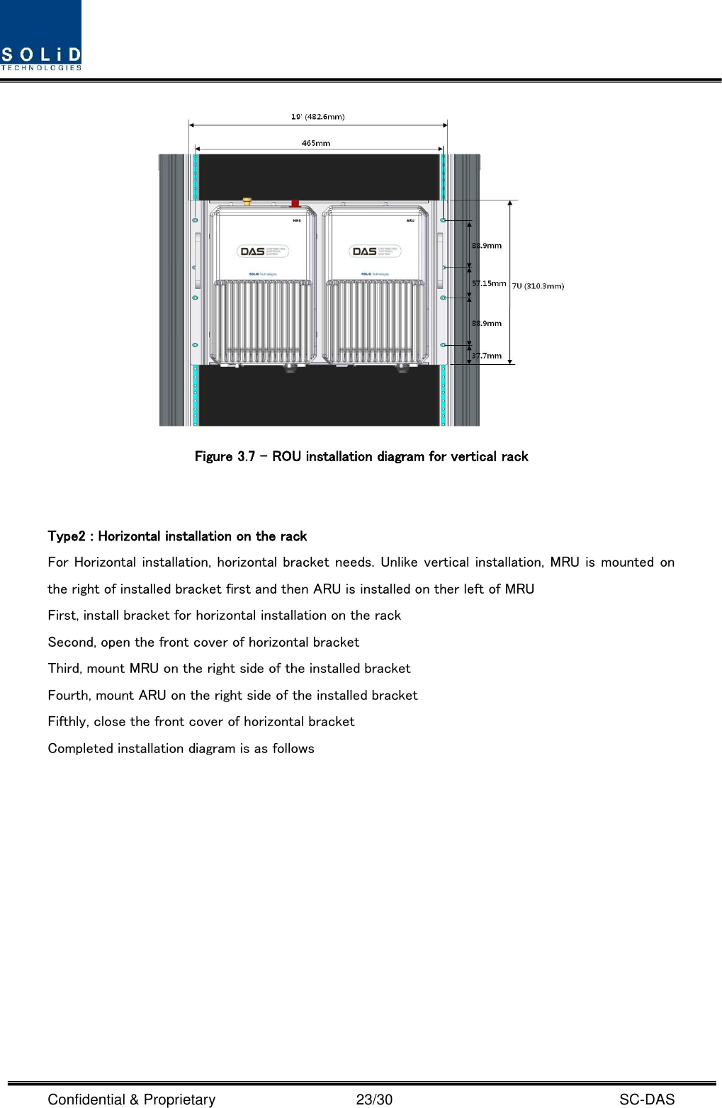  Confidential &amp; Proprietary                                      23/30    SC-DAS  Figure 3.7 – ROU installation diagram for vertical rack     Type2 : Horizontal installation on the rack For Horizontal installation, horizontal bracket needs. Unlike vertical installation, MRU is mounted on the right of installed bracket first and then ARU is installed on ther left of MRU     First, install bracket for horizontal installation on the rack Second, open the front cover of horizontal bracket Third, mount MRU on the right side of the installed bracket Fourth, mount ARU on the right side of the installed bracket Fifthly, close the front cover of horizontal bracket Completed installation diagram is as follows 