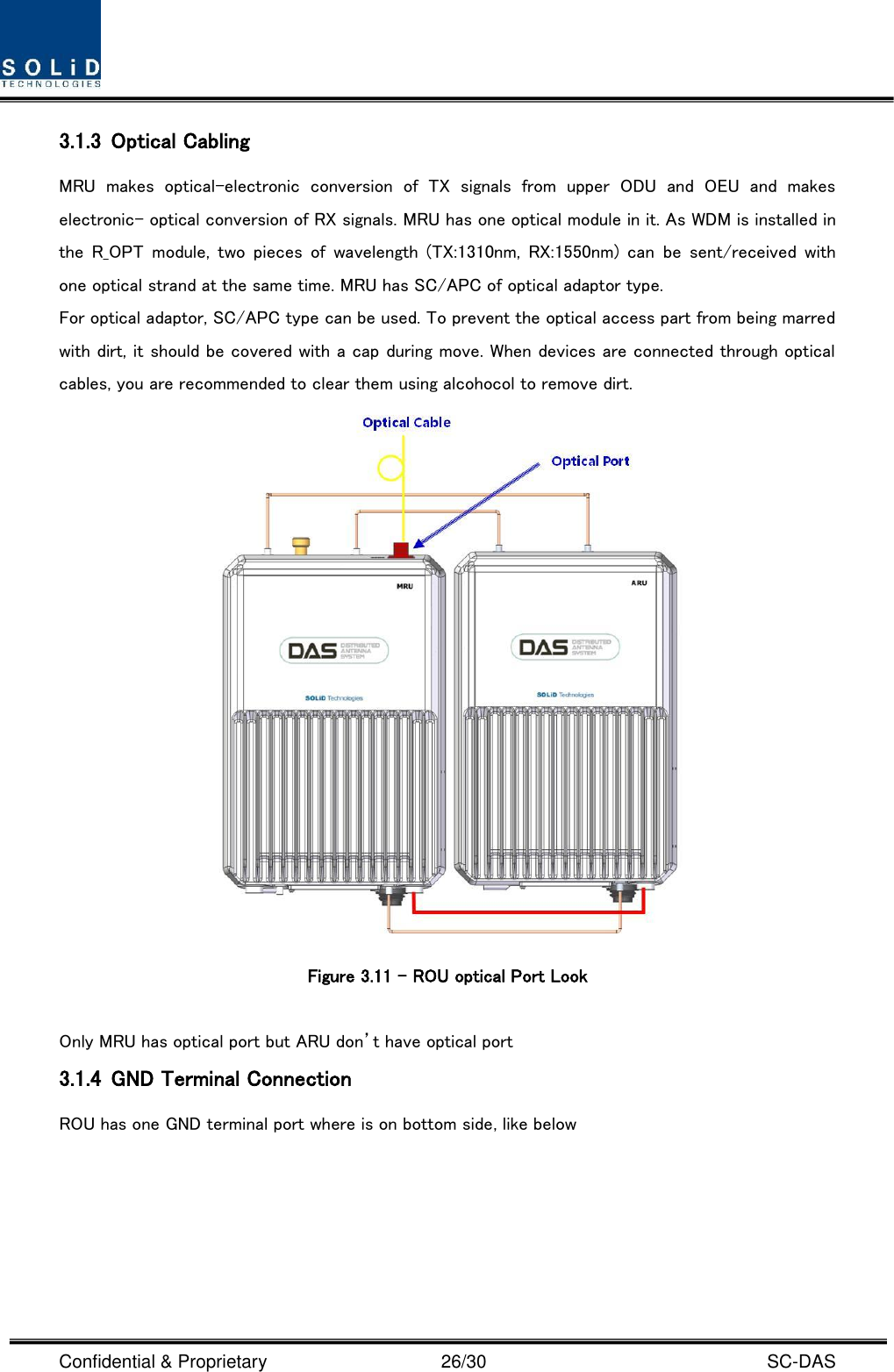  Confidential &amp; Proprietary                                      26/30    SC-DAS 3.1.3 Optical Cabling MRU  makes  optical-electronic  conversion  of  TX  signals  from  upper  ODU  and  OEU  and  makes electronic- optical conversion of RX signals. MRU has one optical module in it. As WDM is installed in the  R_OPT  module,  two  pieces  of  wavelength  (TX:1310nm,  RX:1550nm)  can  be  sent/received  with one optical strand at the same time. MRU has SC/APC of optical adaptor type. For optical adaptor, SC/APC type can be used. To prevent the optical access part from being marred with dirt, it should be covered with a cap during move. When devices are connected through optical cables, you are recommended to clear them using alcohocol to remove dirt.  Figure 3.11 – ROU optical Port Look  Only MRU has optical port but ARU don’t have optical port 3.1.4 GND Terminal Connection ROU has one GND terminal port where is on bottom side, like below   