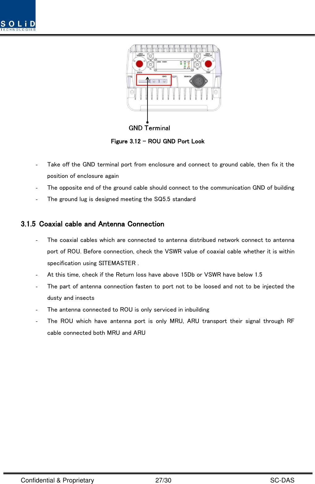  Confidential &amp; Proprietary                                      27/30    SC-DAS    Figure 3.12 – ROU GND Port Look  - Take off the GND terminal port from enclosure and connect to ground cable, then fix it the position of enclosure again - The opposite end of the ground cable should connect to the communication GND of building   - The ground lug is designed meeting the SQ5.5 standard  3.1.5 Coaxial cable and Antenna Connection - The coaxial cables which are connected to antenna distribued network connect to antenna port of ROU. Before connection, check the VSWR value of coaxial cable whether it is within specification using SITEMASTER . - At this time, check if the Return loss have above 15Db or VSWR have below 1.5 - The part of antenna connection fasten to port not to be loosed and not to be injected the dusty and insects - The antenna connected to ROU is only serviced in inbuilding - The  ROU  which  have  antenna  port  is  only  MRU,  ARU  transport  their  signal  through  RF cable connected both MRU and ARU              