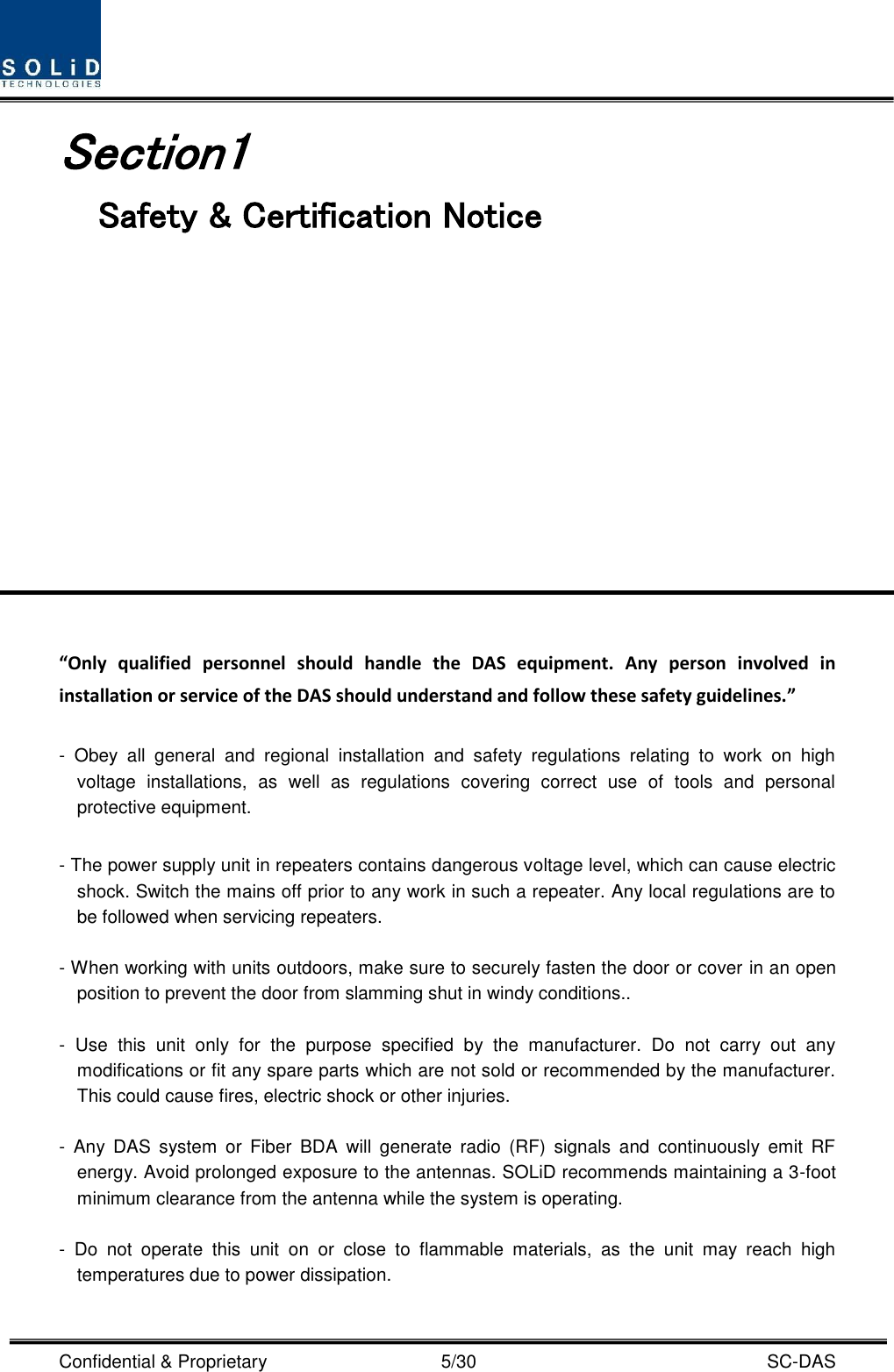  Confidential &amp; Proprietary                                      5/30    SC-DAS Section1                                 Safety &amp; Certification Notice             “Only  qualified  personnel  should  handle  the  DAS  equipment.  Any  person  involved  in installation or service of the DAS should understand and follow these safety guidelines.”      -  Obey  all  general  and  regional  installation  and  safety  regulations  relating  to  work  on  high voltage  installations,  as  well  as  regulations  covering  correct  use  of  tools  and  personal protective equipment.  - The power supply unit in repeaters contains dangerous voltage level, which can cause electric shock. Switch the mains off prior to any work in such a repeater. Any local regulations are to be followed when servicing repeaters.  - When working with units outdoors, make sure to securely fasten the door or cover in an open position to prevent the door from slamming shut in windy conditions..  -  Use  this  unit  only  for  the  purpose  specified  by  the  manufacturer.  Do  not  carry  out  any modifications or fit any spare parts which are not sold or recommended by the manufacturer. This could cause fires, electric shock or other injuries.    -  Any  DAS  system  or  Fiber  BDA  will  generate  radio  (RF)  signals  and  continuously  emit  RF energy. Avoid prolonged exposure to the antennas. SOLiD recommends maintaining a 3-foot minimum clearance from the antenna while the system is operating.  -  Do  not  operate  this  unit  on  or  close  to  flammable  materials,  as  the  unit  may  reach  high temperatures due to power dissipation.  