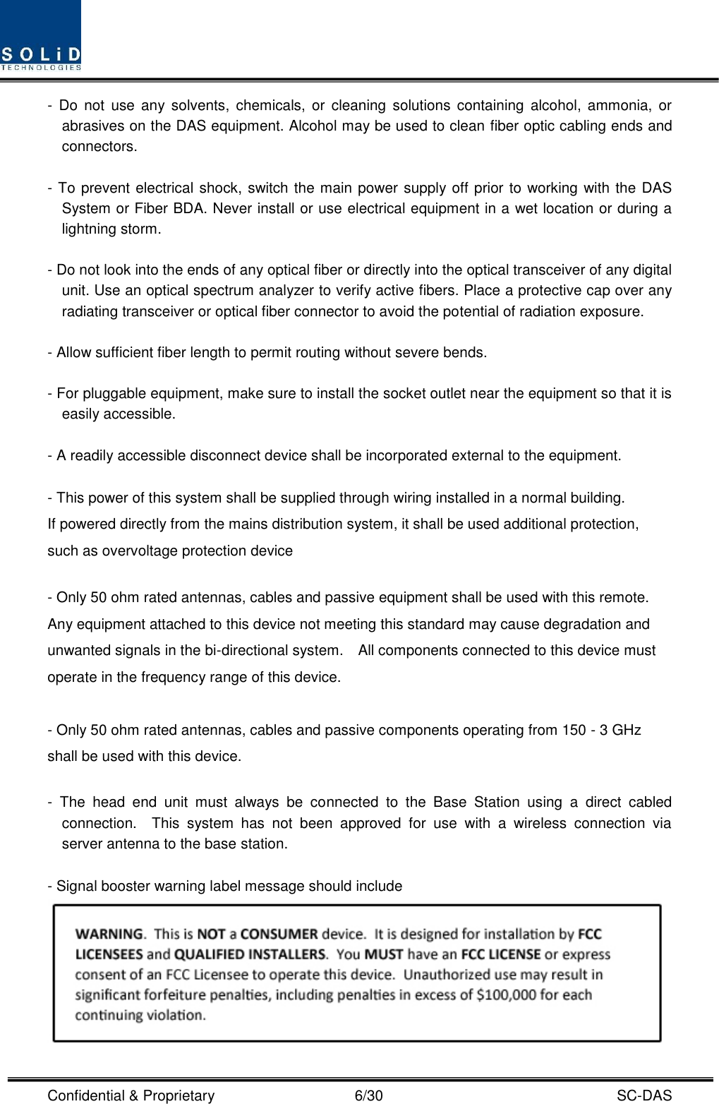  Confidential &amp; Proprietary                                      6/30    SC-DAS -  Do  not  use  any  solvents,  chemicals,  or  cleaning  solutions containing  alcohol, ammonia, or abrasives on the DAS equipment. Alcohol may be used to clean fiber optic cabling ends and connectors.  - To prevent electrical shock, switch the main power supply off prior to working with the DAS System or Fiber BDA. Never install or use electrical equipment in a wet location or during a lightning storm.  - Do not look into the ends of any optical fiber or directly into the optical transceiver of any digital unit. Use an optical spectrum analyzer to verify active fibers. Place a protective cap over any radiating transceiver or optical fiber connector to avoid the potential of radiation exposure.  - Allow sufficient fiber length to permit routing without severe bends.  - For pluggable equipment, make sure to install the socket outlet near the equipment so that it is easily accessible.  - A readily accessible disconnect device shall be incorporated external to the equipment.    - This power of this system shall be supplied through wiring installed in a normal building. If powered directly from the mains distribution system, it shall be used additional protection, such as overvoltage protection device  - Only 50 ohm rated antennas, cables and passive equipment shall be used with this remote.   Any equipment attached to this device not meeting this standard may cause degradation and unwanted signals in the bi-directional system.    All components connected to this device must operate in the frequency range of this device.  - Only 50 ohm rated antennas, cables and passive components operating from 150 - 3 GHz shall be used with this device.  -  The  head  end  unit  must  always  be  connected  to  the  Base  Station  using  a  direct  cabled connection.    This  system  has  not  been  approved  for  use  with  a  wireless  connection  via server antenna to the base station.  - Signal booster warning label message should include  