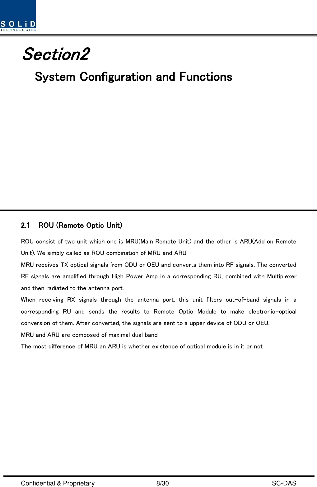  Confidential &amp; Proprietary                                      8/30    SC-DAS Section2                               System Configuration and Functions            2.1 ROU (Remote Optic Unit) ROU consist of two unit which one is MRU(Main Remote Unit) and the other is ARU(Add on Remote Unit). We simply called as ROU combination of MRU and ARU MRU receives TX optical signals from ODU or OEU and converts them into RF signals. The converted RF signals are amplified through High Power Amp in a corresponding RU, combined with Multiplexer and then radiated to the antenna port. When  receiving  RX  signals  through  the  antenna  port,  this  unit  filters  out-of-band  signals  in  a corresponding  RU  and  sends  the  results  to  Remote  Optic  Module  to  make  electronic-optical conversion of them. After converted, the signals are sent to a upper device of ODU or OEU.   MRU and ARU are composed of maximal dual band   The most difference of MRU an ARU is whether existence of optical module is in it or not   