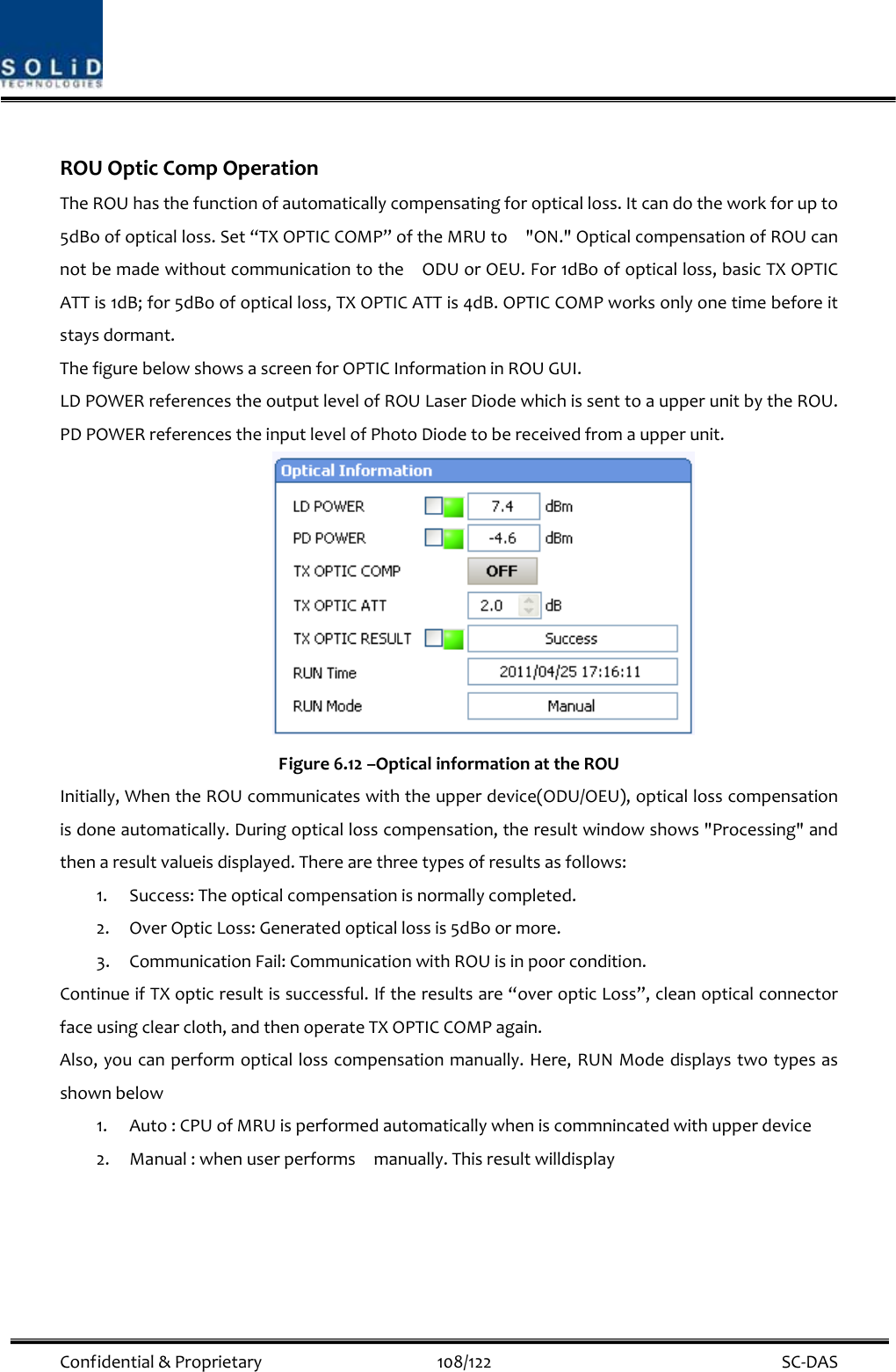  Confidential&amp;Proprietary108/122 SC‐DASROUOpticCompOperationTheROUhasthefunctionofautomaticallycompensatingforopticalloss.Itcandotheworkforupto5dBoofopticalloss.Set“TXOPTICCOMP”oftheMRUto&quot;ON.&quot;OpticalcompensationofROUcannotbemadewithoutcommunicationtotheODUorOEU.For1dBoofopticalloss,basicTXOPTICATTis1dB;for5dBoofopticalloss,TXOPTICATTis4dB.OPTICCOMPworksonlyonetimebeforeitstaysdormant.ThefigurebelowshowsascreenforOPTICInformationinROUGUI.LDPOWERreferencestheoutputlevelofROULaserDiodewhichissenttoaupperunitbytheROU.PDPOWERreferencestheinputlevelofPhotoDiodetobereceivedfromaupperunit.Figure6.12–OpticalinformationattheROUInitially,WhentheROUcommunicateswiththeupperdevice(ODU/OEU),opticallosscompensationisdoneautomatically.Duringopticallosscompensation,theresultwindowshows&quot;Processing&quot;andthenaresultvalueisdisplayed.Therearethreetypesofresultsasfollows:1. Success:Theopticalcompensationisnormallycompleted.2. OverOpticLoss:Generatedopticallossis5dBoormore.3. CommunicationFail:CommunicationwithROUisinpoorcondition.ContinueifTXopticresultissuccessful.Iftheresultsare“overopticLoss”,cleanopticalconnectorfaceusingclearcloth,andthenoperateTXOPTICCOMPagain.Also,youcanperformopticallosscompensationmanually.Here,RUNModedisplaystwotypesasshownbelow1. Auto:CPUofMRUisperformedautomaticallywheniscommnincatedwithupperdevice2. Manual:whenuserperformsmanually.Thisresultwilldisplay