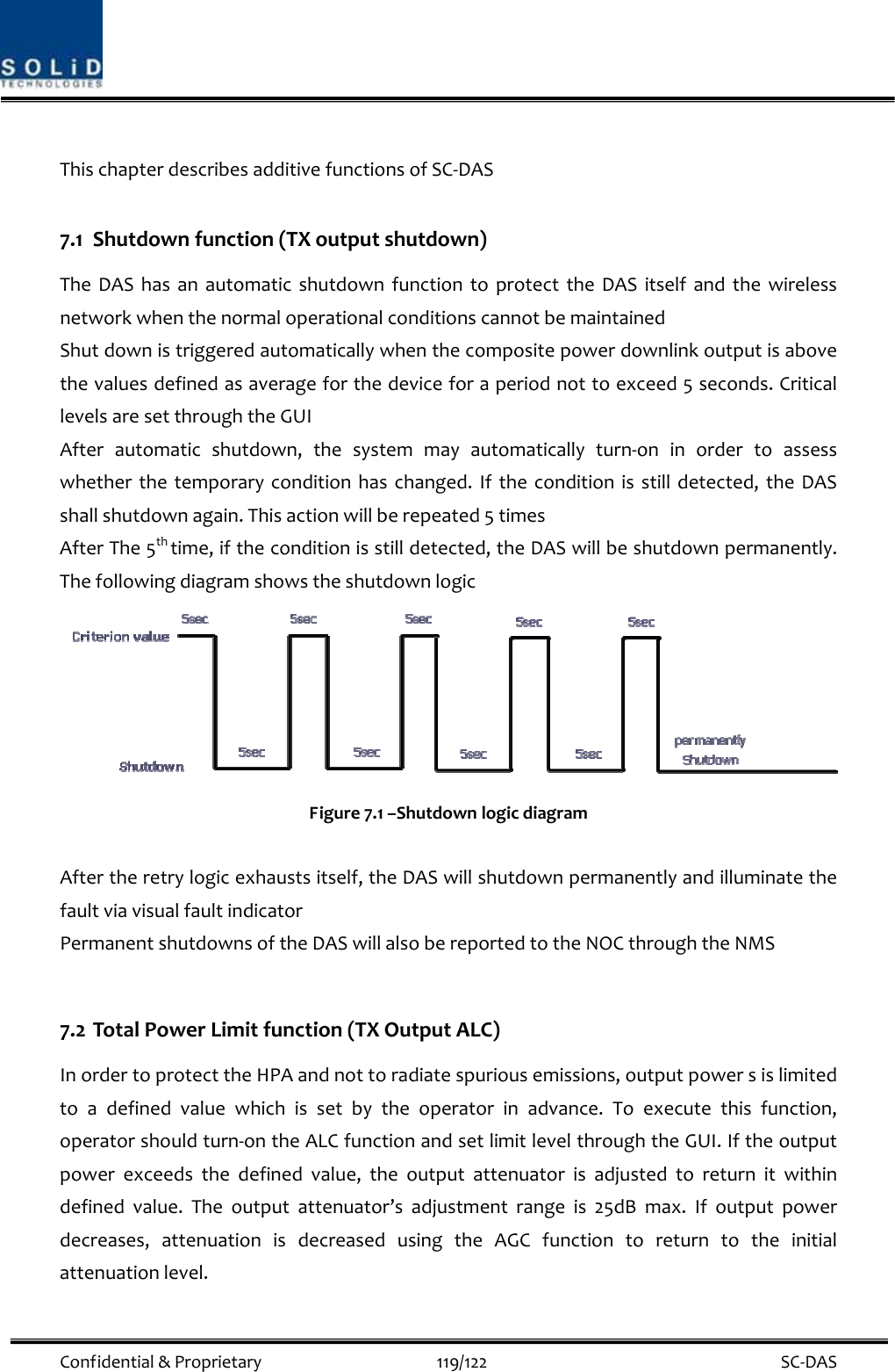  Confidential&amp;Proprietary119/122 SC‐DASThischapterdescribesadditivefunctionsofSC‐DAS7.1 Shutdownfunction(TXoutputshutdown)TheDAShasanautomaticshutdownfunctiontoprotecttheDASitselfandthewirelessnetworkwhenthenormaloperationalconditionscannotbemaintainedShutdownistriggeredautomaticallywhenthecompositepowerdownlinkoutputisabovethevaluesdefinedasaverageforthedeviceforaperiodnottoexceed5seconds.CriticallevelsaresetthroughtheGUIAfterautomaticshutdown,thesystemmayautomaticallyturn‐oninordertoassesswhetherthetemporaryconditionhaschanged.Iftheconditionisstilldetected,theDASshallshutdownagain.Thisactionwillberepeated5timesAfterThe5thtime,iftheconditionisstilldetected,theDASwillbeshutdownpermanently.ThefollowingdiagramshowstheshutdownlogicFigure7.1–ShutdownlogicdiagramAftertheretrylogicexhaustsitself,theDASwillshutdownpermanentlyandilluminatethefaultviavisualfaultindicatorPermanentshutdownsoftheDASwillalsobereportedtotheNOCthroughtheNMS7.2 TotalPowerLimitfunction(TXOutputALC)InordertoprotecttheHPAandnottoradiatespuriousemissions,outputpowersislimitedtoadefinedvaluewhichissetbytheoperatorinadvance.Toexecutethisfunction,operatorshouldturn‐ontheALCfunctionandsetlimitlevelthroughtheGUI.Iftheoutputpowerexceedsthedefinedvalue,theoutputattenuatorisadjustedtoreturnitwithindefinedvalue.Theoutputattenuator’sadjustmentrangeis25dBmax.Ifoutputpowerdecreases,attenuationisdecreasedusingtheAGCfunctiontoreturntotheinitialattenuationlevel.