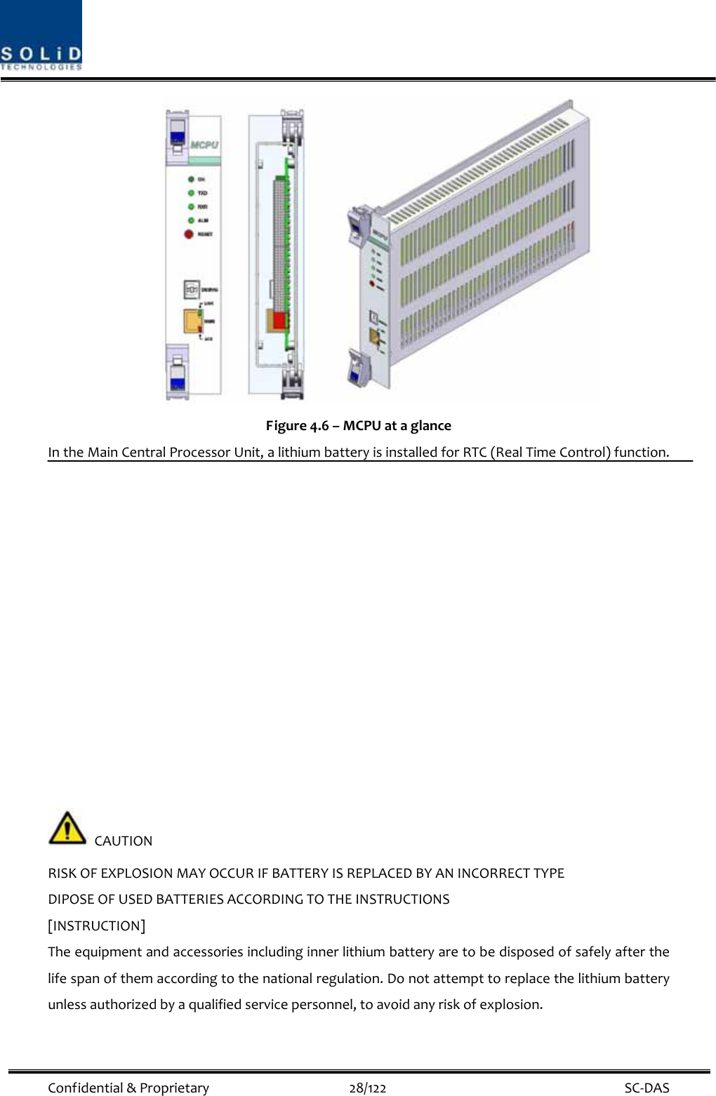  Confidential&amp;Proprietary28/122 SC‐DAS Figure4.6–MCPUataglanceIntheMainCentralProcessorUnit,alithiumbatteryisinstalledforRTC(RealTimeControl)function.CAUTIONRISKOFEXPLOSIONMAYOCCURIFBATTERYISREPLACEDBYANINCORRECTTYPEDIPOSEOFUSEDBATTERIESACCORDINGTOTHEINSTRUCTIONS[INSTRUCTION]Theequipmentandaccessoriesincludinginnerlithiumbatteryaretobedisposedofsafelyafterthelifespanofthemaccordingtothenationalregulation.Donotattempttoreplacethelithiumbatteryunlessauthorizedbyaqualifiedservicepersonnel,toavoidanyriskofexplosion.