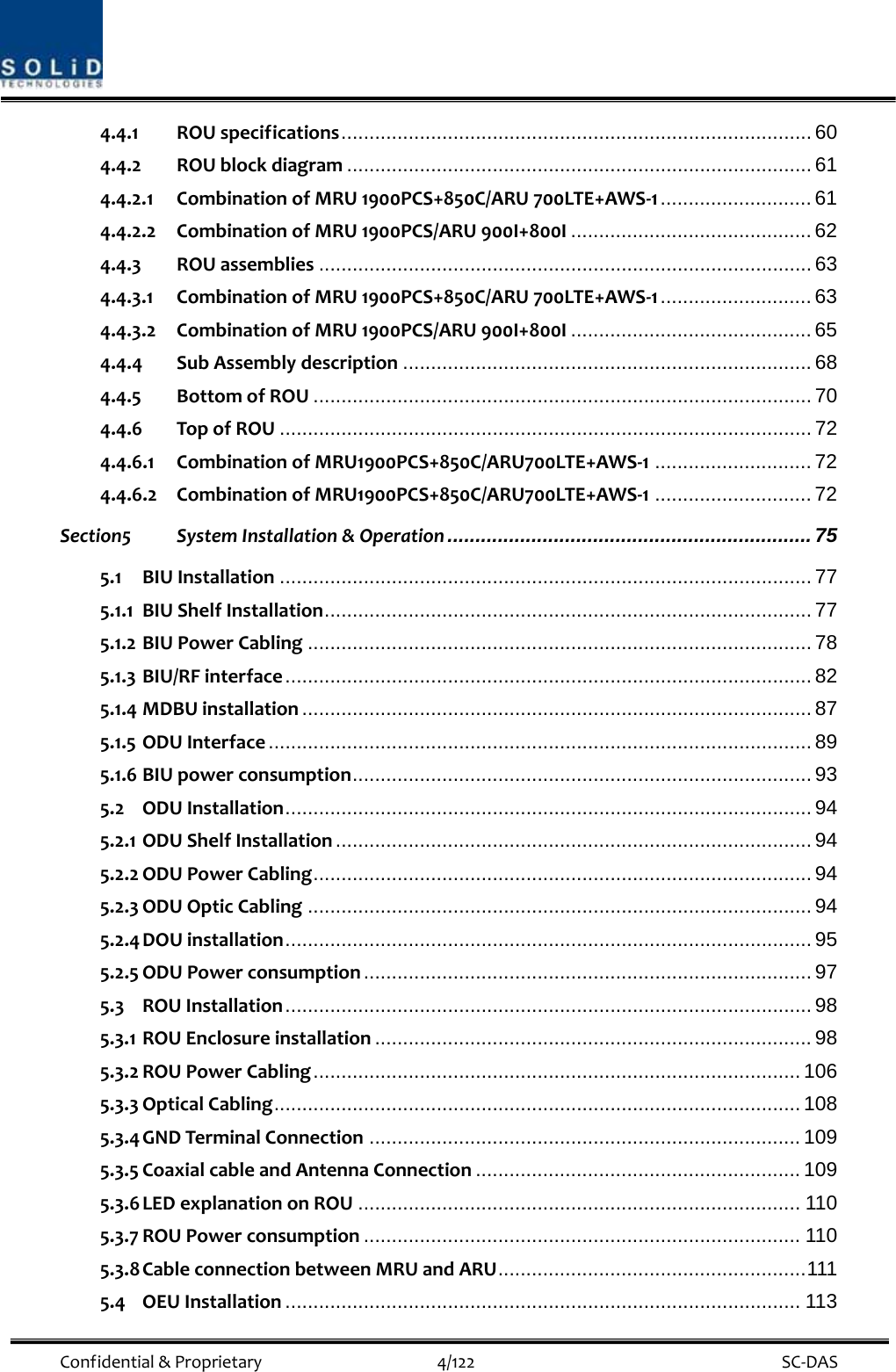  Confidential&amp;Proprietary4/122 SC‐DAS4.4.1 ROUspecifications.................................................................................... 60 4.4.2 ROUblockdiagram ................................................................................... 61 4.4.2.1 CombinationofMRU1900PCS+850C/ARU700LTE+AWS‐1........................... 61 4.4.2.2 CombinationofMRU1900PCS/ARU900I+800I ........................................... 62 4.4.3 ROUassemblies ........................................................................................ 63 4.4.3.1 CombinationofMRU1900PCS+850C/ARU700LTE+AWS‐1........................... 63 4.4.3.2 CombinationofMRU1900PCS/ARU900I+800I ........................................... 65 4.4.4 SubAssemblydescription ......................................................................... 68 4.4.5 BottomofROU ......................................................................................... 70 4.4.6 TopofROU ............................................................................................... 72 4.4.6.1 CombinationofMRU1900PCS+850C/ARU700LTE+AWS‐1............................ 72 4.4.6.2 CombinationofMRU1900PCS+850C/ARU700LTE+AWS‐1............................ 72 Section5 SystemInstallation&amp;Operation ................................................................. 75 5.1 BIUInstallation ............................................................................................... 77 5.1.1 BIUShelfInstallation....................................................................................... 77 5.1.2 BIUPowerCabling .......................................................................................... 78 5.1.3 BIU/RFinterface.............................................................................................. 82 5.1.4 MDBUinstallation ........................................................................................... 87 5.1.5 ODUInterface ................................................................................................. 89 5.1.6 BIUpowerconsumption.................................................................................. 93 5.2 ODUInstallation.............................................................................................. 94 5.2.1 ODUShelfInstallation ..................................................................................... 94 5.2.2 ODUPowerCabling......................................................................................... 94 5.2.3 ODUOpticCabling .......................................................................................... 94 5.2.4 DOUinstallation.............................................................................................. 95 5.2.5 ODUPowerconsumption ................................................................................ 97 5.3 ROUInstallation.............................................................................................. 98 5.3.1 ROUEnclosureinstallation .............................................................................. 98 5.3.2 ROUPowerCabling....................................................................................... 106 5.3.3 OpticalCabling.............................................................................................. 108 5.3.4 GNDTerminalConnection ............................................................................. 109 5.3.5 CoaxialcableandAntennaConnection .......................................................... 109 5.3.6 LEDexplanationonROU ............................................................................... 110 5.3.7 ROUPowerconsumption .............................................................................. 110 5.3.8 CableconnectionbetweenMRUandARU.......................................................111 5.4 OEUInstallation ............................................................................................ 113 