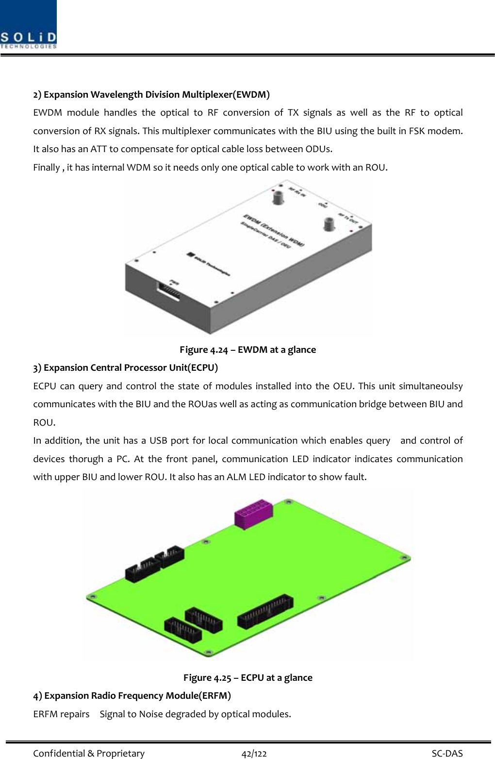  Confidential&amp;Proprietary42/122 SC‐DAS2)ExpansionWavelengthDivisionMultiplexer(EWDM)EWDMmodulehandlestheopticaltoRFconversionofTXsignalsaswellastheRFtoopticalconversionofRXsignals.ThismultiplexercommunicateswiththeBIUusingthebuiltinFSKmodem.ItalsohasanATTtocompensateforopticalcablelossbetweenODUs.Finally,ithasinternalWDMsoitneedsonlyoneopticalcabletoworkwithanROU.Figure4.24–EWDMataglance3)ExpansionCentralProcessorUnit(ECPU)ECPUcanqueryandcontrolthestateofmodulesinstalledintotheOEU.ThisunitsimultaneoulsycommunicateswiththeBIUandtheROUaswellasactingascommunicationbridgebetweenBIUandROU.Inaddition,theunithasaUSBportforlocalcommunicationwhichenablesqueryandcontrolofdevicesthorughaPC.Atthefrontpanel,communicationLEDindicatorindicatescommunicationwithupperBIUandlowerROU.ItalsohasanALMLEDindicatortoshowfault.Figure4.25–ECPUataglance4)ExpansionRadioFrequencyModule(ERFM)ERFMrepairsSignaltoNoisedegradedbyopticalmodules.