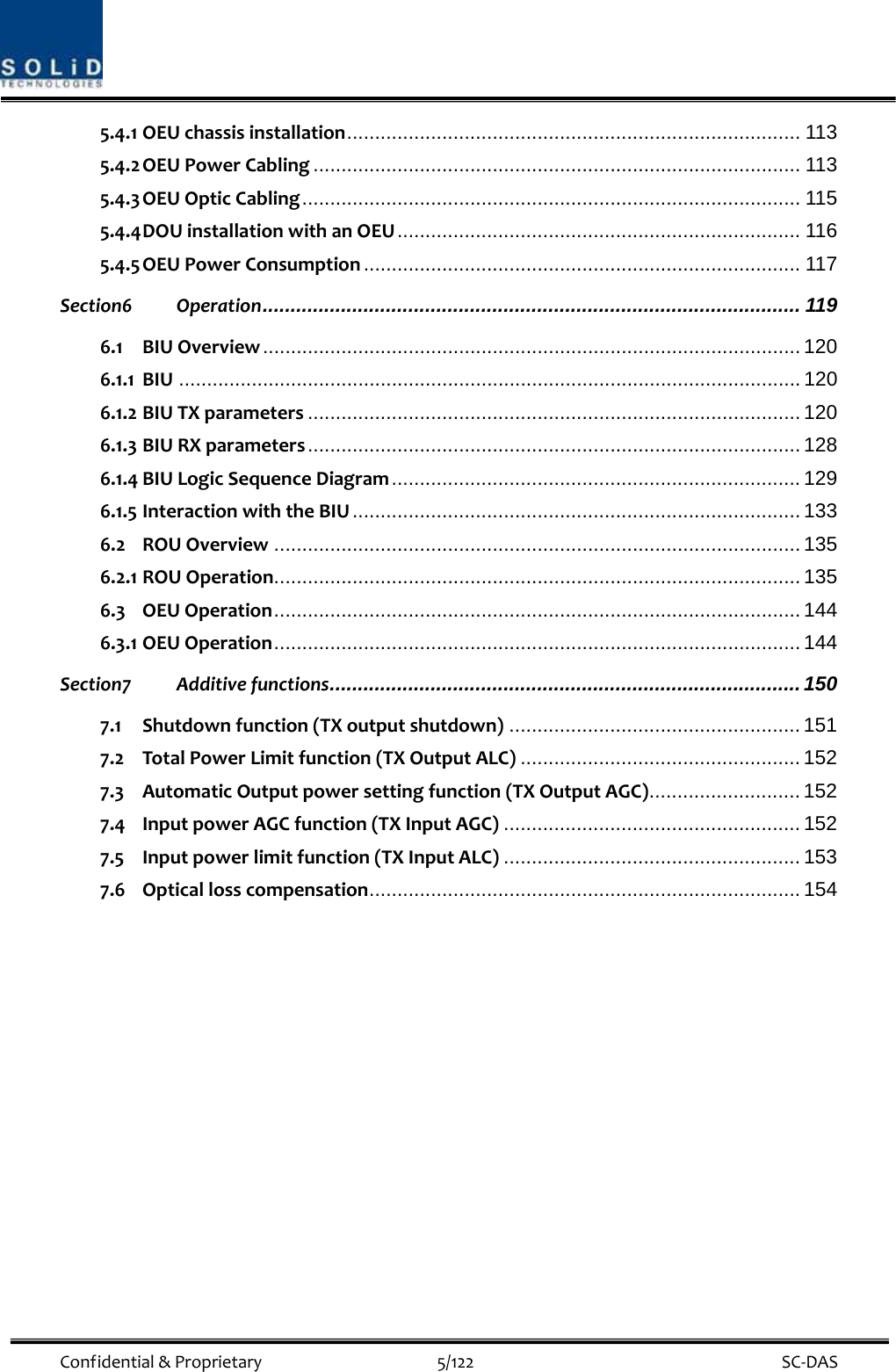 Confidential&amp;Proprietary5/122 SC‐DAS5.4.1 OEUchassisinstallation................................................................................. 113 5.4.2 OEUPowerCabling ....................................................................................... 113 5.4.3 OEUOpticCabling......................................................................................... 115 5.4.4 DOUinstallationwithanOEU........................................................................ 116 5.4.5 OEUPowerConsumption .............................................................................. 117 Section6 Operation................................................................................................ 119 6.1 BIUOverview................................................................................................ 120 6.1.1 BIU ............................................................................................................... 120 6.1.2 BIUTXparameters ........................................................................................ 120 6.1.3 BIURXparameters........................................................................................ 128 6.1.4 BIULogicSequenceDiagram......................................................................... 129 6.1.5 InteractionwiththeBIU ................................................................................ 133 6.2 ROUOverview .............................................................................................. 135 6.2.1 ROUOperation.............................................................................................. 135 6.3 OEUOperation.............................................................................................. 144 6.3.1 OEUOperation.............................................................................................. 144 Section7 Additivefunctions.................................................................................... 150 7.1 Shutdownfunction(TXoutputshutdown) .................................................... 151 7.2 TotalPowerLimitfunction(TXOutputALC) .................................................. 152 7.3 AutomaticOutputpowersettingfunction(TXOutputAGC)........................... 152 7.4 InputpowerAGCfunction(TXInputAGC) ..................................................... 152 7.5 Inputpowerlimitfunction(TXInputALC) ..................................................... 153 7.6 Opticallosscompensation............................................................................. 154 