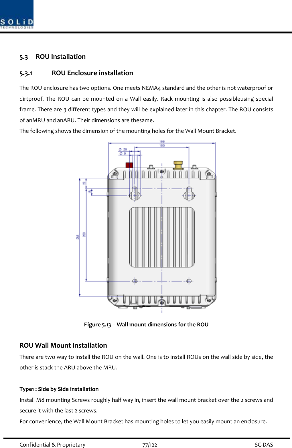  Confidential&amp;Proprietary77/122 SC‐DAS5.3 ROUInstallation5.3.1 ROUEnclosureinstallationTheROUenclosurehastwooptions.OnemeetsNEMA4standardandtheotherisnotwaterproofordirtproof.TheROUcanbemountedonaWalleasily.Rackmountingisalsopossibleusingspecialframe.Thereare3differenttypesandtheywillbeexplainedlaterinthischapter.TheROUconsistsofanMRUandanARU.Theirdimensionsarethesame.ThefollowingshowsthedimensionofthemountingholesfortheWallMountBracket.Figure5.13–WallmountdimensionsfortheROUROUWallMountInstallationTherearetwowaytoinstalltheROUonthewall.OneistoinstallROUsonthewallsidebyside,theotherisstacktheARUabovetheMRU.Type1:SidebySideinstallationInstallM8mountingScrewsroughlyhalfwayin,insertthewallmountbracketoverthe2screwsandsecureitwiththelast2screws.Forconvenience,theWallMountBrackethasmountingholestoletyoueasilymountanenclosure.
