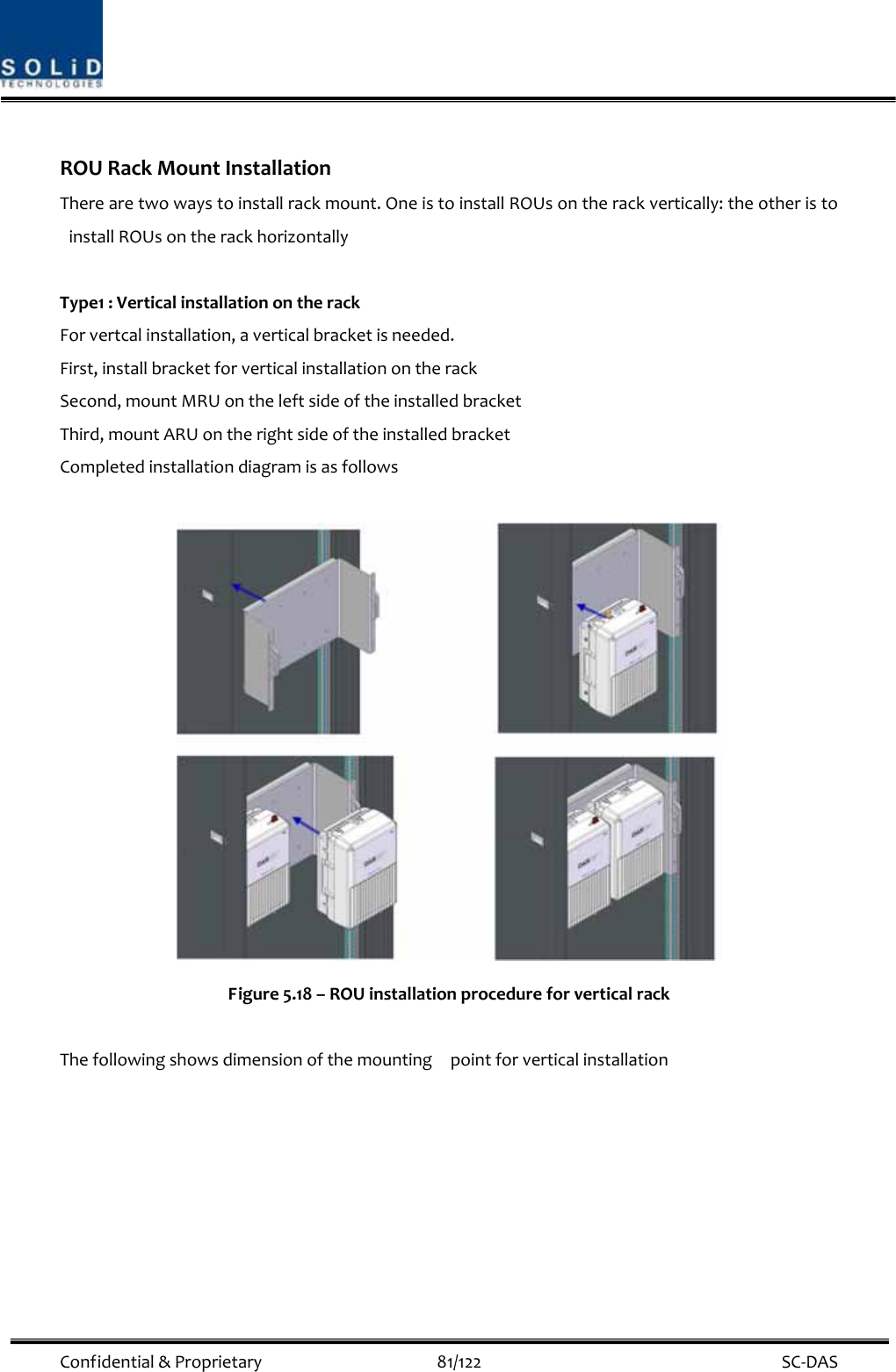  Confidential&amp;Proprietary81/122 SC‐DASROURackMountInstallationTherearetwowaystoinstallrackmount.OneistoinstallROUsontherackvertically:theotheristoinstallROUsontherackhorizontallyType1:VerticalinstallationontherackForvertcalinstallation,averticalbracketisneeded.First,installbracketforverticalinstallationontherackSecond,mountMRUontheleftsideoftheinstalledbracketThird,mountARUontherightsideoftheinstalledbracketCompletedinstallationdiagramisasfollowsFigure5.18–ROUinstallationprocedureforverticalrackThefollowingshowsdimensionofthemountingpointforverticalinstallation